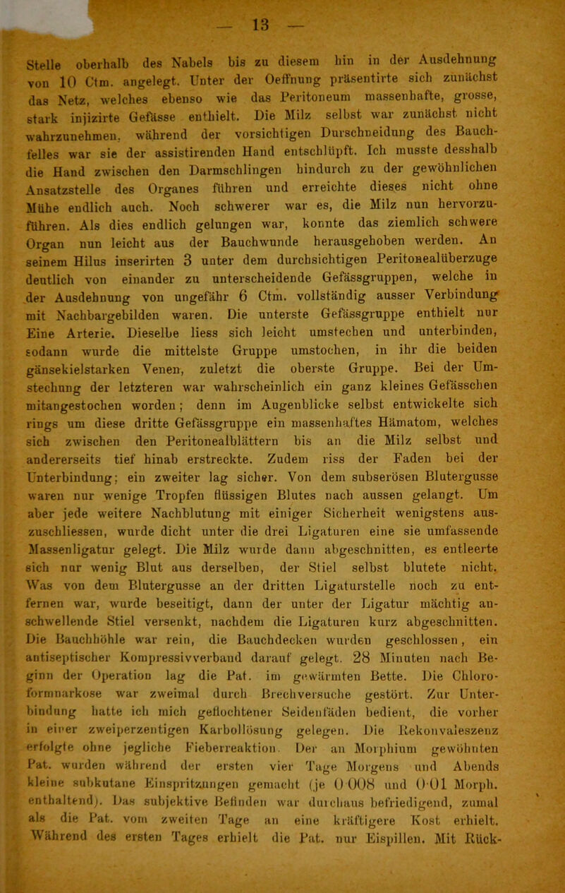 Stelle oberhalb des Nabels bis zu diesem hin in der Ausdehnung von 10 Ctm. angelegt. Unter der Oeffnung präsentirte sich zunächst das Netz, welches ebenso wie das Peritoneum massenhafte, grosse, stark injizirte Gefässe enthielt. Die Milz selbst war zunächst nicht wahrzunehmen., während der vorsichtigen Durschneidung des Bauch- felles war sie der assistirenden Hand entschlüpft. Ich musste desshalb die Hand zwischen den Darmschlingen hindurch zu der gewöhnlichen Ansatzstelle des Organes führen und erreichte dieses nicht ohne Mühe endlich auch. Noch schwerer war es, die Milz nun hervorzu- führen. Als dies endlich gelungen war, konnte das ziemlich schwere Organ nun leicht aus der Bauchwunde herausgehoben werden. An seinem Hilus inserirten 3 unter dem durchsichtigen Peritoneal Überzüge deutlich von einander zu unterscheidende Gefässgruppen, welche in der Ausdehnung von ungefähr 6 Ctm. vollständig ausser Verbindung mit Nachbargebilden waren. Die unterste Gefässgruppe enthielt nur Eine Arterie. Dieselbe Hess sich leicht umstechen und unterbinden, sodann wurde die mittelste Gruppe umstochen, in ihr die beiden gänsekielstarken Venen, zuletzt die oberste Gruppe. Bei der Um- stechung der letzteren war wahrscheinlich ein ganz kleines Gefässchen mitangestochen worden; denn im Augenblicke selbst entwickelte sich rings um diese dritte Gefässgruppe ein massenhaftes Hämatom, welches sich zwischen den Peritonealblättern bis an die Milz selbst und andererseits tief hinab erstreckte. Zudem riss der Faden bei der Unterbindung; ein zweiter lag sicher. Von dem subserösen Blutergüsse waren nur wenige Tropfen flüssigen Blutes nach aussen gelangt. Um aber jede weitere Nachblutung mit einiger Sicherheit wenigstens aus- zuschliessen, wurde dicht unter die drei Ligaturen eine sie umfassende Massenligatur gelegt. Die Milz wurde dann abgeschnitten, es entleerte sich nur wenig Blut aus derselben, der Stiel selbst blutete nicht. Was von dem Blutergusse an der dritten Ligaturstelle noch zu ent- fernen war, wurde beseitigt, dann der unter der Ligatur mächtig an- schwellende Stiel versenkt, nachdem die Ligaturen kurz abgeschnitten. Die Bauchhöhle war rein, die Bauchdecken wurden geschlossen, ein antiseptischer Kompressivverbaud darauf gelegt. 28 Minuten nach Be- ginn der Operation lag die Pat. im ge.wärmten Bette. Die Chloro- formnarkose war zweimal durch Brechversuche gestört. Zur Unter- bindung hatte ich mich geflochtener Seidenfäden bedient, die vorher in einer zweiperzentigen Karbollösung gelegen. Die Rekonvaleszenz erfolgte ohne jegliche Fieberreaktion. Der an Morphium gewöhnten Pat. wurden während der ersten vier Tage Morgens und Abends kleine subkutane Einspritzungen gemacht (je () 008 und 0 01 Morph, enthaltend). Das subjektive Befinden war durchaus befriedigend, zumal als die Pat. vom zweiten Tage an eine kräftigere Kost erhielt. Während des ersten Tages erhielt die Pat. nur Eispillen. Mit Riick-
