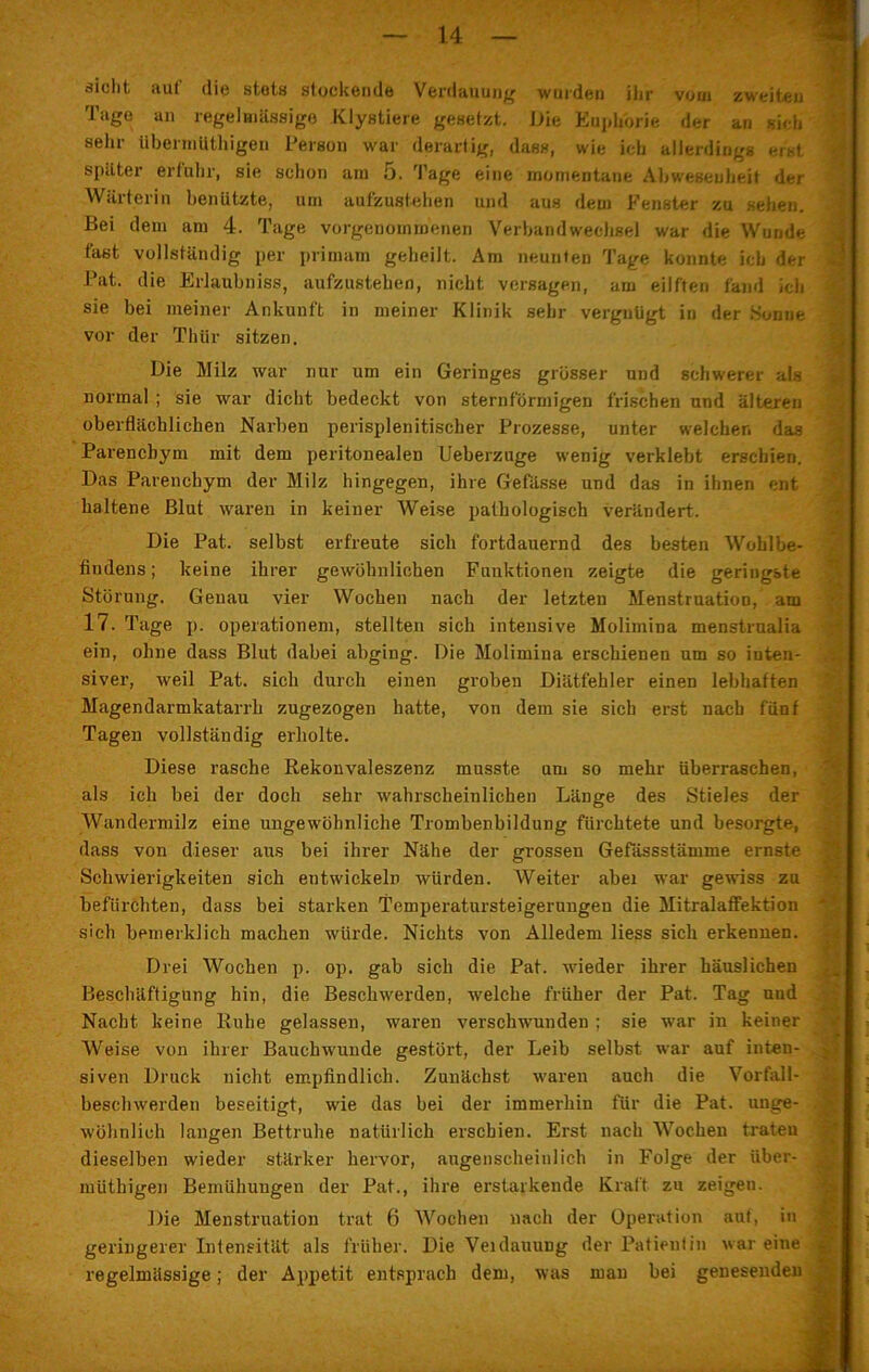 sicht aul die stots steckende Verdauung wurden ihr vom zweiten Tage an regelmässige Klystiere gesetzt. Die Euphorie der an sich sein- überniilthigen Person war derartig, dass, wie ich allerdings erst später erfuhr, sie schon am 5. Tage eine momentane Abweseuheit der Wärterin benützte, um aufzustehen und aus dem Fenster zu sehen. Bei dem am 4. Tage vorgenommenen Verbandwechsel war die Wunde fast vollständig per primam geheilt. Am neunten Tage konnte ich der Pat. die Erlaubnis, aufzustehen, nicht versagen, am eilften fand ich sie bei meiner Ankunft in meiner Klinik sehr vergnügt iu der Hunne vor der Thür sitzen. Die Milz war nur um ein Geringes grösser und schwerer als normal ; sie war dicht bedeckt von sternförmigen frischen und älteren oberflächlichen Narben perisplenitischer Prozesse, unter welchen das Parenchym mit dem peritonealen Ueberzuge wenig verklebt erschien. Das Parenchym der Milz hingegen, ihre Gefässe und das in ihnen ent haltene Blut waren in keiner Weise pathologisch verändert. Die Pat. selbst erfreute sich fortdauernd des besten Wohlbe- findens ; keine ihrer gewöhnlichen Funktionen zeigte die geringste Störung. Geuau vier Wochen nach der letzten Menstruation, am 17. Tage p. Operationen^ stellten sich intensive Molimina menstrualia ein, ohne dass Blut dabei abging. Die Molimina erschienen um so inten- siver, weil Pat. sich durch einen groben Diätfehler einen lebhaften Magendarmkatarrb zugezogen hatte, von dem sie sich erst nach fünf Tagen vollständig erholte. Diese rasche Rekonvaleszenz musste um so mehr überraschen, als ich bei der doch sehr wahrscheinlichen Länge des Stieles der Wandermilz eine ungewöhnliche Trombenbildung fürchtete und besorgte, dass von dieser aus bei ihrer Nähe der grossen Gefässstämme ernste Schwierigkeiten sich entwickeln würden. Weiter abei war gewiss zu befürchten, dass bei starken Temperatursteigerungen die Mitralaffektion sich bemerklich machen würde. Nichts von Alledem liess sich erkennen. Drei Wochen p. op. gab sich die Pat. wieder ihrer häuslichen Beschäftigung hin, die Beschwerden, welche früher der Pat. Tag und Nacht keine Ruhe gelassen, waren verschwunden ; sie war in keiner Weise von ihrer Bauchwuude gestört, der Leib selbst war auf inten- siven Druck nicht empfindlich. Zunächst waren auch die Vorfall- beschwerden beseitigt, wie das bei der immerhin für die Pat. unge- wöhnlich langen Bettruhe natürlich erschien. Erst nach Wochen traten dieselben wieder stärker hervor, augenscheinlich in Folge der iiber- müthigen Bemühungen der Pat., ihre erstarkende Kraft zu zeigen. Die Menstruation trat 6 Wochen nach der Operation auf, in geringerer Intensität als früher. Die Veidauung der Patientin war eine regelmässige; der Appetit entsprach dem, was man bei genesenden