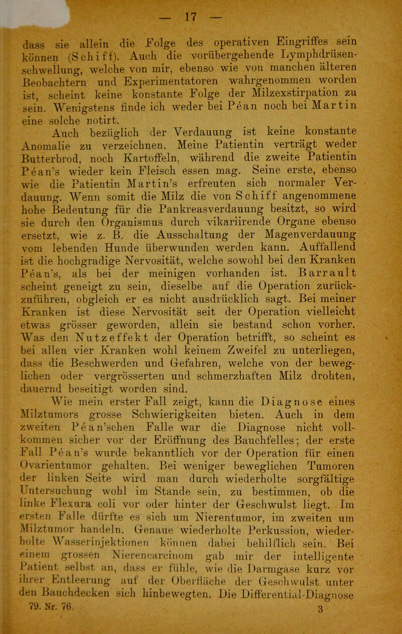 dass sie allein die Folge des operativen Eingriffes sein können (Schiff). Auch die vorübergehende Lymphdriisen- schweUung, welche von mir, ebenso wie von manchen älteren Beobachtern und Experimentatoren wahrgenommen worden ist, scheint keine konstante Folge der Milzexstirpation zu sein. Wenigstens finde ich weder bei Pean noch bei Martin eine solche notirt. Auch bezüglich der Verdauung ist keine konstante Anomalie zu verzeichnen. Meine Patientin verträgt weder Butterbrod, noch Kartoffeln, während die zweite Patientin Pean’s wieder kein Fleisch essen mag. Seine erste, ebenso wie die Patientin Martin’s erfreuten sich normaler Ver- dauung. Wenn somit die Milz die von Schiff angenommene hohe Bedeutung für die Pankreasverdauung besitzt, so wird sie durch den Organismus durch vikariirende Organe ebenso ersetzt, wie z. B. die Ausschaltung der Magenverdauung vom lebenden Hunde überwunden werden kann. Auffallend ist die hochgradige Nervosität, welche sowohl bei den Kranken Pean's, als bei der meinigen vorhanden ist. Barrault scheint geneigt zu sein, dieselbe auf die Operation zuriick- zuführen, obgleich er es nicht ausdrücklich sagt. Bei meiner Kranken ist diese Nervosität seit der Operation vielleicht etwas grösser geworden, allein sie bestand schon vorher. Was den Nutzeffekt der Operation betrifft, so scheint es bei allen vier Kranken wohl keinem Zweifel zu unterliegen, dass die Beschwerden und Gefahren, welche von der beweg- lichen oder vei'grösserten und schmerzhaften Milz drohten, dauernd beseitigt worden sind. Wie mein erster Fall zeigt, kann die Diagnose eines Milztumors grosse Schwierigkeiten bieten. Auch in dem zweiten Pean’schen Falle war die Diagnose nicht voll- kommen sicher vor der Eröffnung des Bauchfelles; der erste Fall Pean’s wurde bekanntlich vor der Operation für einen Ovarientumor gehalten. Bei weniger beweglichen Tumoren der linken Seite wird man durch wiederholte sorgfältige Untersuchung wohl im Stande sein, zu bestimmen, ob die linke Flexura coli vor oder hinter der Geschwulst liegt. Im ersten Falle dürfte es sich um Nierentumor, im zweiten um Milztumor handeln. Genaue wiederholte Perkussion, wieder- holte Wasserinjektionen können dabei behilflich sein. Bei einem grossen Nierencareinom gab mir der intelligente Patient selbst an, dass er fühle, wie die Darmgase kurz vor ihrer Entleerung auf der Oberfläche der Geschwulst unter den Bauchdecken sich hinbewegten. Die Differential-Diagnose 79. Nr. 76. q