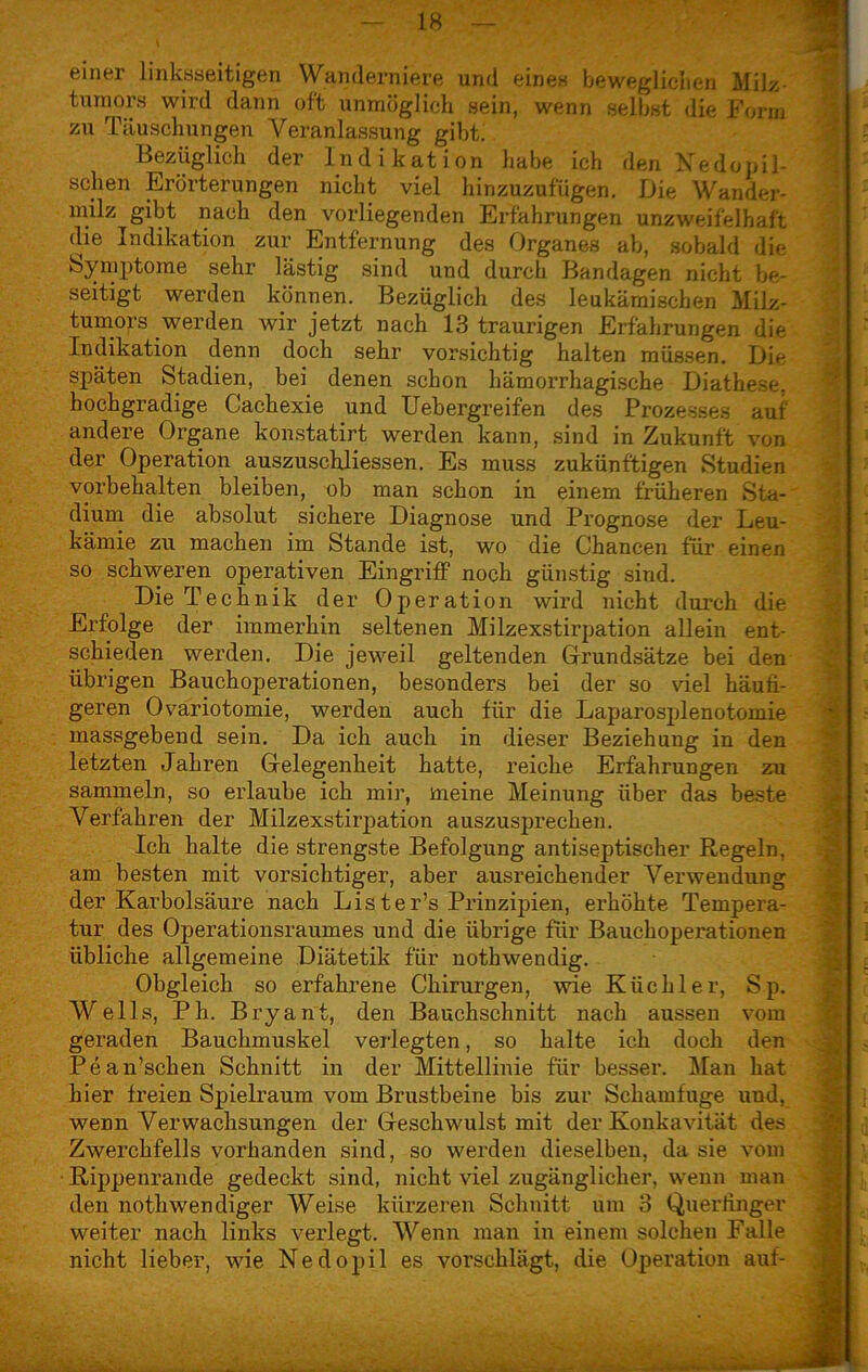 einer linksseitigen Wanderniere und eines beweglichen Milz tumors wird dann oft unmöglich sein, wenn selbst die Form zu Täuschungen Veranlassung gibt. Bezüglich der Indikation habe ich den Nedopil- schen Erörterungen nicht viel hinzuzufügen. Die Wander- milz gibt nach den vorliegenden Erfahrungen unzweifelhaft die Indikation zur Entfernung des Organes ab, sobald die Symptome sehr lästig sind und durch Bandagen nicht be- seitigt werden können. Bezüglich des leukämischen Milz- tumors werden wir jetzt nach 13 traurigen Erfahrungen die Indikation denn doch sehr vorsichtig halten müssen. Die späten Stadien, bei denen schon hämorrhagische Diathese, hochgradige Cachexie und Uebergreif'en des Prozesses auf andere Organe konstatirt werden kann, sind in Zukunft von der Operation auszuschliessen. Es muss zukünftigen Studien Vorbehalten bleiben, ob man schon in einem früheren Sta- dium die absolut sichere Diagnose und Prognose der Leu- kämie zu machen im Stande ist, wo die Chancen für einen so schweren operativen Eingriff noch günstig sind. Die Technik der Operation wird nicht durch die Erfolge der immerhin seltenen Milzexstirpation allein ent- schieden werden. Die je weil geltenden Grundsätze bei den übrigen Bauchoperationen, besonders bei der so viel häufi- geren Ovariotomie, werden auch für die Laparosplenotomie massgebend sein. Da ich auch in dieser Beziehung in den letzten Jahren Gelegenheit hatte, reiche Erfahrungen zu sammeln, so erlaube ich mir, meine Meinung über das beste Verfahren der Milzexstirpation auszusprechen. Ich halte die strengste Befolgung antiseptischer Regeln, am besten mit vorsichtiger, aber ausreichender Verwendung der Karbolsäure nach Lis ter’s Prinzipien, erhöhte Tempera- tur des Operationsraumes und die übrige für Bauchoperationen übliche allgemeine Diätetik für nothwendig. Obgleich so erfahrene Chirurgen, wie Küchler, Sp. Wells, Ph. Bryant, den Bauchschnitt nach aussen vom geraden Bauchmuskel verlegten, so halte ich doch den Pean’scken Schnitt in der Mittellinie für besser. Man hat hier freien Spielraum vom Brustbeine bis zur Schamfuge und, wenn Verwachsungen der Geschwulst mit der Konkavität des Zwerchfells vorhanden sind, so werden dieselben, da sie vom Rippenrande gedeckt sind, nicht viel zugänglicher, wenn man den nothwendiger Weise kürzeren Schnitt um 3 Querfinger weiter nach links verlegt. Wenn man in einem solchen Falle nicht lieber, wie Nedopil es vorschlägt, die Operation auf-