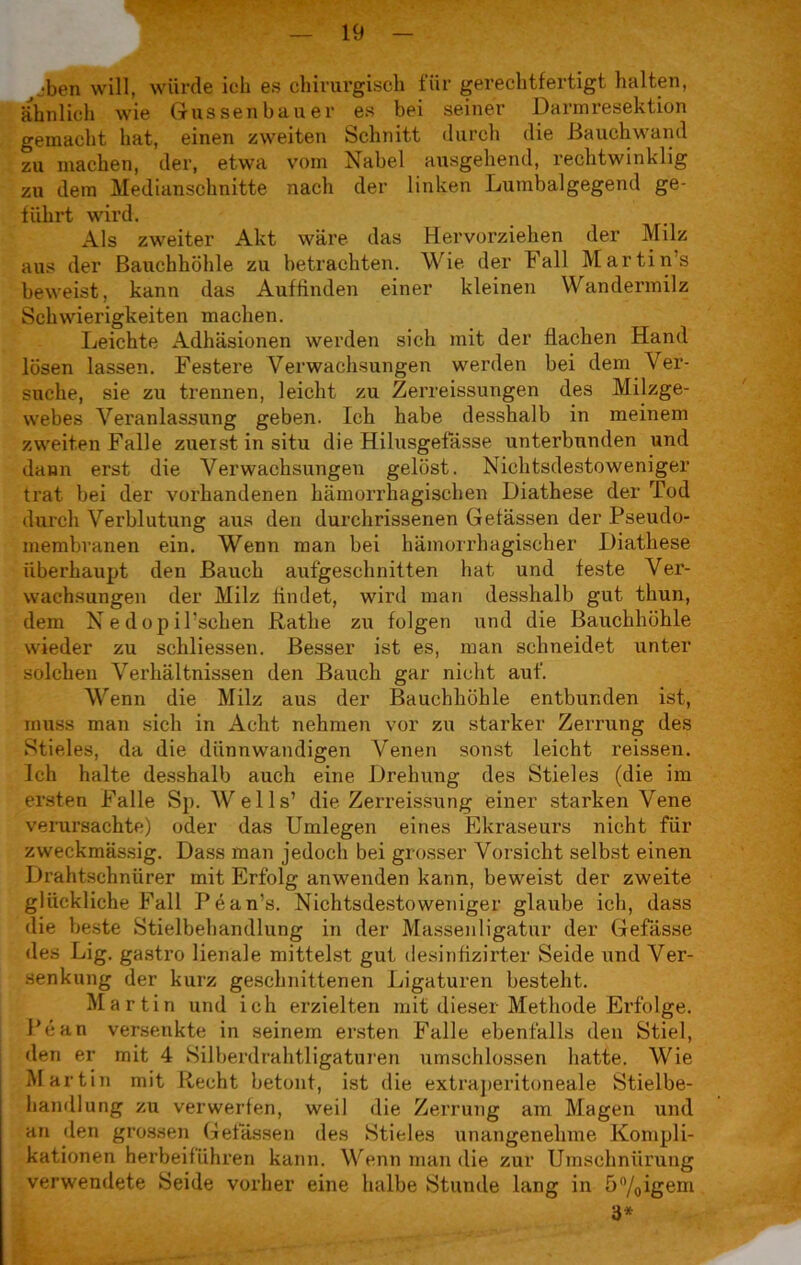 „•ben will, würde ich es chirurgisch für gerechtfertigt halten, ähnlich wie Güssen bau er es bei seiner Darmresektion gemacht hat, einen zweiten Schnitt durch die Bauchwand zu machen, der, etwa vom Nabel ausgehend, rechtwinklig zu dem Medianschnitte nach der linken Lumbalgegend ge- führt wird. Als zweiter Akt wäre das Hervorziehen der Milz aus der Bauchhöhle zu betrachten. Wie der Fall Martin’s beweist, kann das Auf finden einer kleinen Wandermilz Schwierigkeiten machen. Leichte Adhäsionen werden sich mit der flachen Hand lösen lassen. Festere Verwachsungen werden bei dem Ver- suche, sie zu trennen, leicht zu Zerreissungen des Milzge- webes Veranlassung geben. Ich habe desshalb in meinem zweiten Falle zueist in situ die Hilusgefasse unterbunden und dann erst die Verwachsungen gelöst. Nichtsdestoweniger trat bei der vorhandenen hämorrhagischen Diathese der Tod durch Verblutung aus den durchrissenen Gelassen der Pseudo- membranen ein. Wenn man bei hämorrhagischer Diathese überhaupt den Bauch aufgeschnitten hat und feste Ver- wachsungen der Milz findet, wird man desshalb gut thun, dem N e dop il’schen Rathe zu folgen und die Bauchhöhle wieder zu schliessen. Besser ist es, man schneidet unter solchen Verhältnissen den Bauch gar nicht auf. Wenn die Milz aus der Bauchhöhle entbunden ist, muss man sich in Acht nehmen vor zu starker Zerrung des Stieles, da die dünnwandigen Venen sonst leicht reissen. Ich halte desshalb auch eine Drehung des Stieles (die im ersten Falle Sp. Wells’ die Zerreissung einer starken Vene verursachte) oder das Umlegen eines Ekraseurs nicht für zweckmässig. Dass man jedoch bei grosser Vorsicht selbst einen Drahtschnürer mit Erfolg anwenden kann, beweist der zweite glückliche Fall Pean’s. Nichtsdestoweniger glaube ich, dass die beste Stielbehandlung in der Massenligatur der Gefässe des Lig. gastro lienale mittelst gut desinfizirter Seide und Ver- senkung der kurz geschnittenen Ligaturen besteht. Martin und ich erzielten mit dieser Methode Erfolge. Pean versenkte in seinem ersten Falle ebenfalls den Stiel, den er mit 4 Silberdrahtligaturen umschlossen hatte. Wie Martin mit Recht betont, ist die extraperitoneale Stielbe- handlung zu verwerfen, weil die Zerrung am Magen und an den grossen Gelassen des Stieles unangenehme Kompli- kationen herbeiführen kann. Wenn man die zur Umschnürung verwendete Seide vorher eine halbe Stunde lang in 5%igem 3*