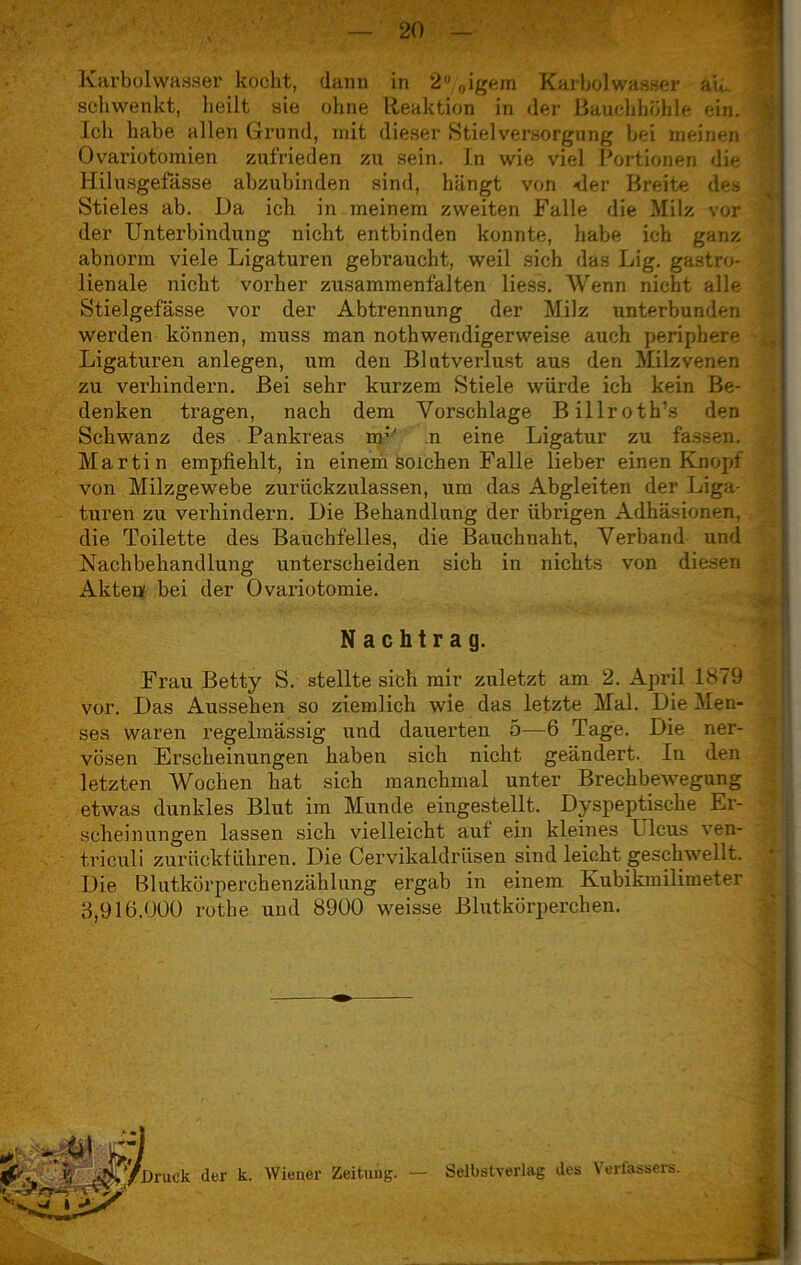 Karbolwasser kocht, dann in 2°/0igem Kaibolwasser au. schwenkt, heilt sie ohne Reaktion in der Bauchhöhle ein. Ich habe allen Grund, mit dieser Stielversorgung bei meinen Ovariotomien zufrieden zu sein, in wie viel Portionen die Hilusgefässe abzubinden sind, hängt von -der Breite des Stieles ab. Da ich in meinem zweiten Falle die Milz vor der Unterbindung nicht entbinden konnte, habe ich ganz abnorm viele Ligaturen gebraucht, weil sich das Lig. gastro- lienale nicht vorher zusammenfalten liess. Wenn nicht alle Stielgefässe vor der Abtrennung der Milz unterbunden werden können, muss man nothwendigerweise auch periphere Ligaturen anlegen, um den Blutverlust aus den Milzvenen zu verhindern. Bei sehr kurzem Stiele würde ich kein Be- denken tragen, nach dem Vorschläge Billroth’s den Schwanz des Pankreas rrr' n eine Ligatur zu fassen. Martin empfiehlt, in einem solchen Falle lieber einen Knopf von Milzgewebe zuriickzulassen, um das Abgleiten der Liga- turen zu verhindern. Die Behandlung der übrigen Adhäsionen, die Toilette des Bauchfelles, die Bauchnaht, Verband und Nachbehandlung unterscheiden sich in nichts von diesen Akten bei der Ovariotomie. N achtr a g. Frau Betty S. stellte sich mir zuletzt am 2. April 1879 vor. Das Aussehen so ziemlich wie das letzte Mal. Die Men- ses waren regelmässig und dauerten 5—6 Tage. Die ner- vösen Erscheinungen haben sich nicht geändert. In den letzten Wochen hat sich manchmal unter Brechbewegung etwas dunkles Blut im Munde eingestellt. Dyspeptische Er- scheinungen lassen sich vielleicht aut ein kleines Ulcus ven- triculi zurückführen. Die Cervikaldriisen sind leicht geschwellt. Die Blutkörperchenzählung ergab in einem Kubikmilimeter 3,916.000 rothe und 8900 weisse Blutkörperchen.