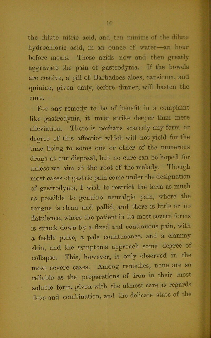 the dilute nitric acid, and ten minims of the dilute hydrochloric acid, in an ounce of water—an hour before meals. These acids now and then greatly aggravate the pain of gastrodynia. If the bowels are costive, a pill of Barbadoes aloes, capsicum, and quinine, given daily, before dinner, will hasten the cure. For any remedy to be of benefit in a complaint like gastrodynia, it must strike deeper than mere alleviation. There is perhaps scarcely any form or degree of this affection which will not yield for the time being to some one or other of the numerous drugs at our disposal, but no cure can be hoped for unless we aim at the root of the malady. Though most cases of gastric pain come under the designation of gastrodynia, I wish to restrict the term as much as possible to genuine neuralgic pain, where the tongue is clean and pallid, and there is little or no flatulence, where the patient in its most severe forms is struck down by a fixed and continuous pain, with a feeble pulse, a pale countenance, and a clammy skin, and the symptoms approach some degree of collapse. This, however, is only observed in the most severe cases. Among remedies, none aie so reliable as the preparations of iron in their most soluble form, given with the utmost care as regards dose and combination, and the delicate state of the