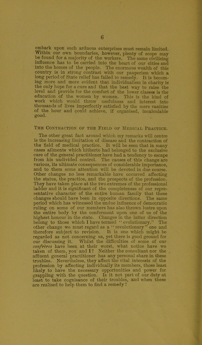 embark upon such arduous enterprises must remain limited. Within our own boundaries, however, plenty of scope may be found for a majority of the workers. The same civilising influence has to be carried into the heart of our cities and into the homes of the people. The enormous wealth of this country is in strong contrast with our pauperism which a long period of State relief has failed to remedy. It is becom- ing more and more evident that individualism in charity is the only hope for a cure and that the best way to raise the level and provide for the comfort of the lower classes is the education of the women by women. This is the kind of work which would throw usefulness and interest into thousands of lives imperfectly satisfied by the mere vanities of the hour and could achieve, if organised, incalculable good. The Contraction op the Field op Medical Practice. The other great fact around which my remarks will centre is the increasing limitation of disease and the contraction of the field of medical practice. It will be seen that in many cases ailments which hitherto had belonged to the exclusive care of the general practitioner have had a tendency to escape from his undivided control. The causes of this change are various, its ultimate consequences of considerable importance, and to them some attention will be devoted in due course. Other changes no less remarkable have occurred affecting the status, the practice, and the prospects of the profession. They have taken place at the two extremes of the professional ladder and it is significant of the completeness of our repre- sentative character of the entire human family that these changes should have been in opposite directions. The same period which has witnessed the undue influence of democratic ruling on some of our members has also thrown lustre upon the entire body by the conferment upon one of us of the highest honour in the state. Changes in the latter direction belong to those which I have termed “evolutionary.” The other change we must regard as a “ revolutionary ” one and therefore subject to revision. It is one which might be regarded as not concerning us, yet there is good ground for our discussing it. Whilst the difficulties of some of our confrlres have been at their worst, what notice have we taken of them, you and I ? Neither the consultant nor the , affluent general practitioner has any personal share in these troubles. Nevertheless, they affect the vital interests of the profession by affecting individually its members, those least likely to have the necessary opportunities and power for grappling with the question. Is it not part of our duty at least to take cognisance of their troubles, and when these are realised to help them to find a remedy ?