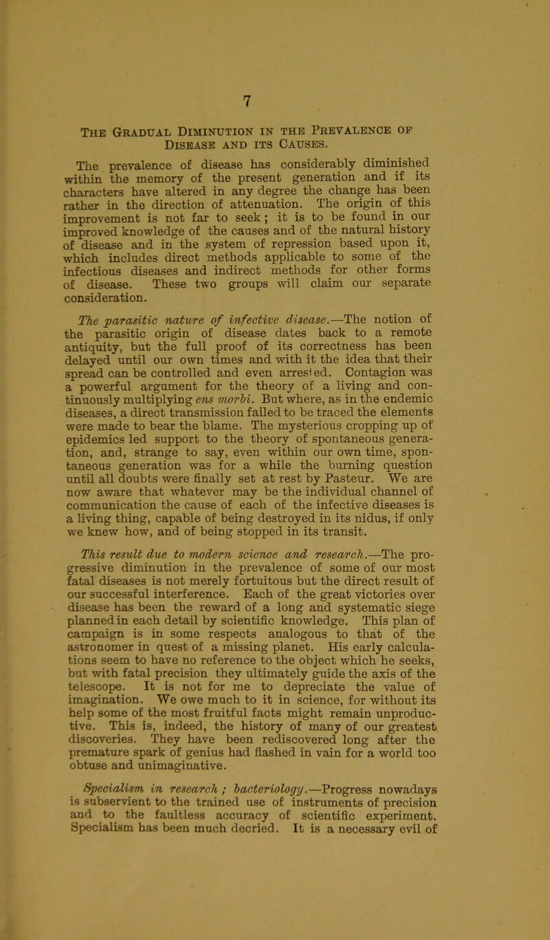 The Gradual Diminution in the Prevalence of Disease and its Causes. The prevalence of disease has considerably diminished within the memory of the present generation and if its characters have altered in any degree the change has been rather in the direction of attenuation. The origin of this improvement is not far to seek; it is to be found in our improved knowledge of the causes and of the natural history of disease and in the system of repression based upon it, which includes direct methods applicable to some of the infectious diseases and indirect methods for other forms of disease. These two groups will claim our separate consideration. The parasitic nature of infective disease.—The notion of the parasitic origin of disease dates back to a remote antiquity, but the full proof of its correctness has been delayed until our own times and with it the idea that their spread can be controlled and even arrested. Contagion was a powerful argument for the theory of a living and con- tinuously multiplying ens morbi. But where, as in the endemic diseases, a direct transmission failed to be traced the elements were made to bear the blame. The mysterious cropping up of epidemics led support to the theory of spontaneous genera- tion, and, strange to say, even within our own time, spon- taneous generation was for a while the burning question until all doubts were finally set at rest by Pasteur. We are now aware that whatever may be the individual channel of communication the cause of each of the infective diseases is a living thing, capable of being destroyed in its nidus, if only we knew how, and of being stopped in its transit. This result due to modern seienoe and research.—The pro- gressive diminution in the prevalence of some of our most fatal diseases is not merely fortuitous but the direct result of our successful interference. Each of the great victories over disease has been the reward of a long and systematic siege planned in each detail by scientific knowledge. This plan of campaign is in some respects analogous to that of the astronomer in quest of a missing planet. His early calcula- tions seem to have no reference to the object which he seeks, but with fatal precision they ultimately guide the axis of the telescope. It is not for me to depreciate the value of imagination. We owe much to it in science, for without its help some of the most fruitful facts might remain unproduc- tive. This is, indeed, the history of many of our greatest discoveries. They have been rediscovered long after the premature spark of genius had flashed in vain for a world too obtuse and unimaginative. Specialism in research; bacteriology.—Progress nowadays is subservient to the trained use of instruments of precision and to the faultless accuracy of scientific experiment. Specialism has been much decried. It is a necessary evil of