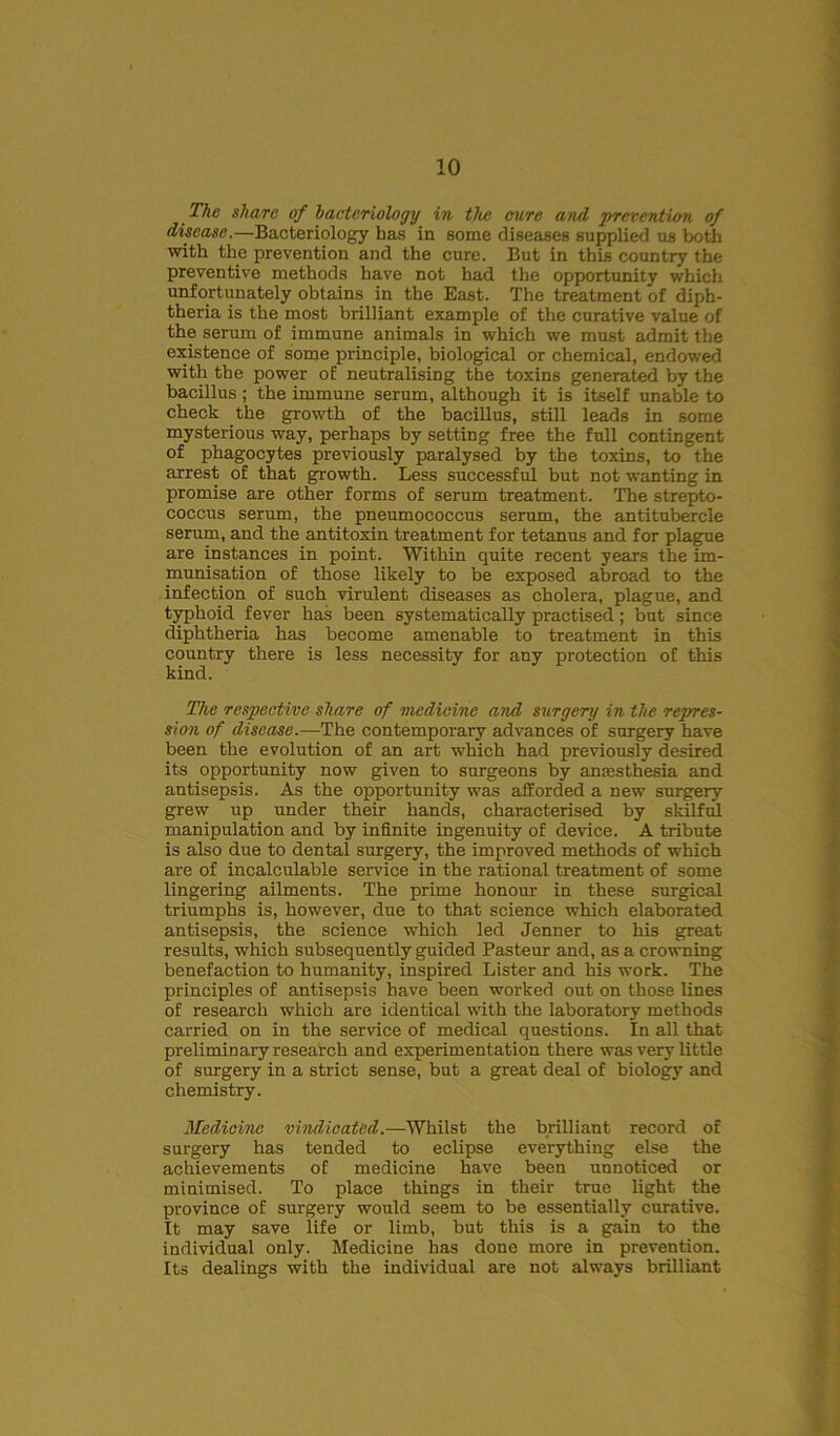 The share of bacteriology in the cure and prevention of disease.—Bacteriology has in some diseases supplied us both with the prevention and the cure. But in this country the preventive methods have not had the opportunity which unfortunately obtains in the East. The treatment of diph- theria is the most brilliant example of the curative value of the serum of immune animals in which we must admit the existence of some principle, biological or chemical, endowed with the power of neutralising the toxins generated by the bacillus; the immune serum, although it is itself unable to check the growth of the bacillus, still leads in some mysterious way, perhaps by setting free the full contingent of phagocytes previously paralysed by the toxins, to the arrest of that growth. Less successful but not wanting in promise are other forms of serum treatment. The strepto- coccus serum, the pneumococcus serum, the antitubercle serum, and the antitoxin treatment for tetanus and for plague are instances in point. Within quite recent years the im- munisation of those likely to be exposed abroad to the infection of such virulent diseases as cholera, plague, and typhoid fever has been systematically practised; but since diphtheria has become amenable to treatment in this country there is less necessity for any protection of this kind. The respective share of medicine and surgery in the repres- sion of disease.—The contemporary advances of surgery have been the evolution of an art which had previously desired its opportunity now given to surgeons by anesthesia and antisepsis. As the opportunity was afforded a new surgery grew up under their hands, characterised by skilful manipulation and by infinite ingenuity of device. A tribute is also due to dental surgery, the improved methods of which are of incalculable service in the rational treatment of some lingering ailments. The prime honour in these surgical triumphs is, however, due to that science which elaborated antisepsis, the science which led Jenner to his great results, which subsequently guided Pasteur and, as a crowning benefaction to humanity, inspired Lister and his work. The principles of antisepsis have been worked out on those lines of research which are identical with the laboratory methods carried on in the service of medical questions. In all that preliminary research and experimentation there was very little of surgery in a strict sense, but a great deal of biology and chemistry. Medicine vindicated.—Whilst the brilliant record of surgery has tended to eclipse everything else the achievements of medicine have been unnoticed or minimised. To place things in their true light the province of surgery would seem to be essentially curative. It may save life or limb, but this is a gain to the individual only. Medicine has done more in prevention. Its dealings with the individual are not always brilliant