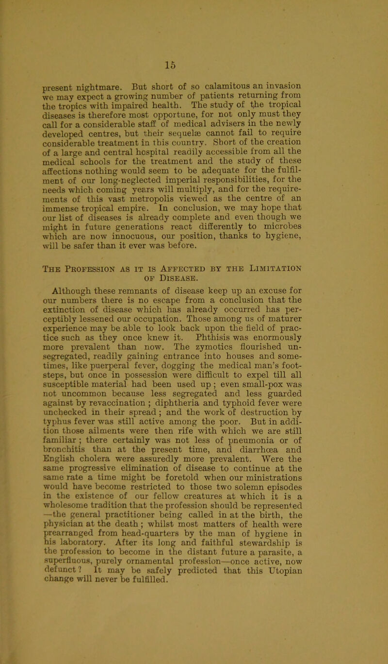 present nightmare. But short of so calamitous an invasion we may expect a growing number of patients returning from the tropics with impaired health. The study of the tropical diseases is therefore most opportune, for not only must they call for a considerable staff of medical advisers in the newly developed centres, but their sequelae cannot fail to require considerable treatment in this country. Short of the creation of a large and central hospital readily accessible from all the medical schools for the treatment and the study of these affections nothing would seem to be adequate for the fulfil- ment of our long-neglected imperial responsibilities, for the needs which coming years will multiply, and for the require- ments of this vast metropolis viewed as the centre of an immense tropical empire. In conclusion, we may hope that our list of diseases is already complete and even though we might in future generations react differently to microbes which are now innocuous, our position, thanks to hygiene, will be safer than it ever was before. The Profession as it is Affected by the Limitation of Disease. Although these remnants of disease keep up an excuse for our numbers there is no escape from a conclusion that the extinction of disease which has already occurred has per- ceptibly lessened our occupation. Those among us of maturer experience may be able to look back upon the field of prac- tice such as they once knew it. Phthisis was enormously more prevalent than now. The zymotics flourished un- segregated, readily gaining entrance into houses and some- times, like puerperal fever, dogging the medical man’s foot- steps, but once in possession were difficult to expel till all susceptible material had been used up ; even small-pox was not uncommon because less segregated and less guarded against by revacci nation ; diphtheria and typhoid fever were unchecked in their spread ; and the work of destruction by typhus fever was still active among the poor. But in addi- tion those ailments were then rife with which we are still familiar ; there certainly was not less of pneumonia or of bronchitis than at the present time, and diarrhoea and English cholera were assuredly more prevalent. Were the same progressive elimination of disease to continue at the same rate a time might be foretold when our ministrations would have become restricted to those two solemn episodes in the existence of our fellow creatures at which it is a wholesome tradition that the profession should be represented —the general practitioner being called in at the birth, the physician at the death; whilst most matters of health were prearranged from head-quarters by the man of hygiene in his laboratory. After its long and faithful stewardship is the profession to become in the distant future a parasite, a superfluous, purely ornamental profession—once active, now defunct? It may be safely predicted that this Utopian change will never be fulfilled.