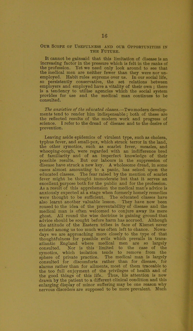 Our Scope op Usefulness and our Opportunities in the Future. It cannot be gainsaid that this limitation of disease is an increasing factor in the pressure which is felt in the ranks of the profession. Yet we need only look around to see that the medical men are neither fewer than they were nor un- employed. Habit rules supreme over us. In our social life, so persistently conservative, the set relations between employers and employed have a vitality of their own ; there is a tendency to utilise agencies which the social system provides for use and the medical man continues to be consulted. The anxieties of the educated classes.—Two modem develop- ments tend to render him indispensable; both of these are the reflected results of the modern work and progress of science. I refer to the dread of disease and to the desire of prevention. Leaving aside epidemics of virulent type, such as cholera, typhus fever, and small-pox, which struck terror in the land, the other zymotics, such as scarlet fever, measles, and whooping-cough, were regarded with an indifference bred of familiarity and of an imperfect knowledge of their possible results. But our labours in the suppression of disease have struck a new key. A wholesome dread, in some cases almost amounting to a panic, has seized upon the educated classes. The fear raised by the mention of scarlet fever might be thought immoderate but that it serves an excellent purpose both for the public and for the profession. As a result of this apprehension the medical man’s advice is anxiously expected at a stage when formerly homely remedies were thought to be sufficient. The educated classes have also learnt another valuable lesson. They have now been roused to the idea of the preventability of disease and the medical man is often welcomed to conjure away its mere ghost. All round the wise doctrine is gaining ground that advice should be sought before harm has accrued. Although the attitude of the Eastern tribes in face of Kismet never existed among us too much was often left to chance. Nowa- days we are approaching more closely to the type of that thoughtfulness for possible evils which prevails in trans- atlantic England where medical men are so largely consulted. Nor is this limited to the case of the zymotics, which isolation tends to remove from the sphere of private practice. The medical man is largely consulted for discomforts rather than for disease, for alarms rather than for ailments, most of them traceable to the too full enjoyment of the privileges of health and of the good things of this life. Thus, his attention is now drawn by the patient to a different clinical condition and this enlarging display of minor suffering may be one reason why nervous disorders are supposed to be more prevalent. Much