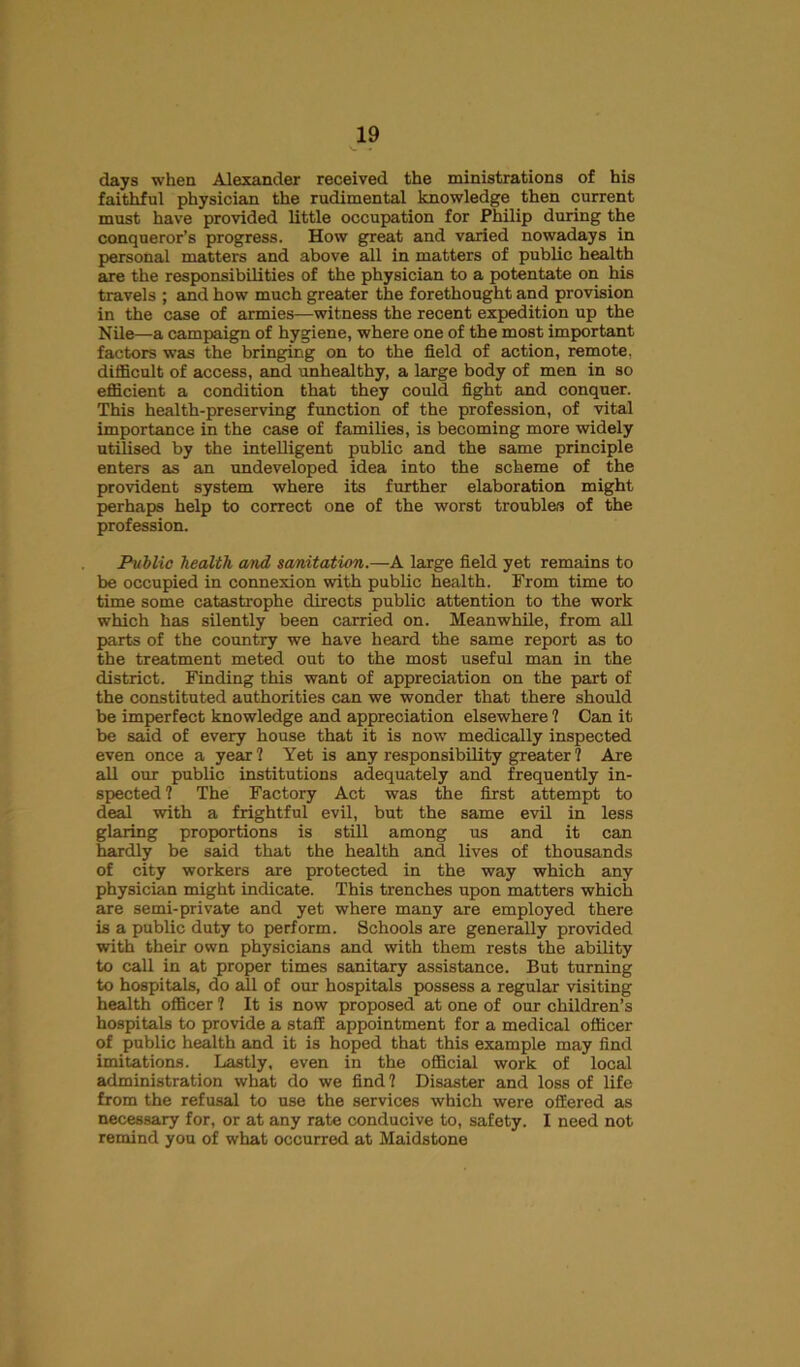 days when Alexander received the ministrations of his faithful physician the rudimental knowledge then current must have provided little occupation for Philip during the conqueror’s progress. How great and varied nowadays in personal matters and above all in matters of public health are the responsibilities of the physician to a potentate on his travels ; and how much greater the forethought and provision in the case of armies—witness the recent expedition up the Nile—a campaign of hygiene, where one of the most important factors was the bringing on to the field of action, remote, difficult of access, and unhealthy, a large body of men in so efficient a condition that they could fight and conquer. This health-preserving function of the profession, of vital importance in the case of families, is becoming more widely utilised by the intelligent public and the same principle enters as an undeveloped idea into the scheme of the provident system where its further elaboration might perhaps help to correct one of the worst troubles of the profession. Public health cmd sanitation.—A large field yet remains to be occupied in connexion with public health. From time to time some catastrophe directs public attention to the work which has silently been carried on. Meanwhile, from all parts of the country we have heard the same report as to the treatment meted out to the most useful man in the district. Finding this want of appreciation on the part of the constituted authorities can we wonder that there should be imperfect knowledge and appreciation elsewhere ? Can it be said of every house that it is now medically inspected even once a year 1 Yet is any responsibility greater ? Are all our public institutions adequately and frequently in- spected ? The Factory Act was the first attempt to deal with a frightful evil, but the same evil in less glaring proportions is still among us and it can hardly be said that the health and lives of thousands of city workers are protected in the way which any physician might indicate. This trenches upon matters which are semi-private and yet where many are employed there is a public duty to perform. Schools are generally provided with their own physicians and with them rests the ability to call in at proper times sanitary assistance. But turning to hospitals, do all of our hospitals possess a regular visiting health officer ? It is now proposed at one of our children’s hospitals to provide a staff appointment for a medical officer of public health and it is hoped that this example may find imitations. Lastly, even in the official work of local administration what do we find? Disaster and loss of life from the refusal to use the services which were offered as necessary for, or at any rate conducive to, safety. I need not remind you of what occurred at Maidstone