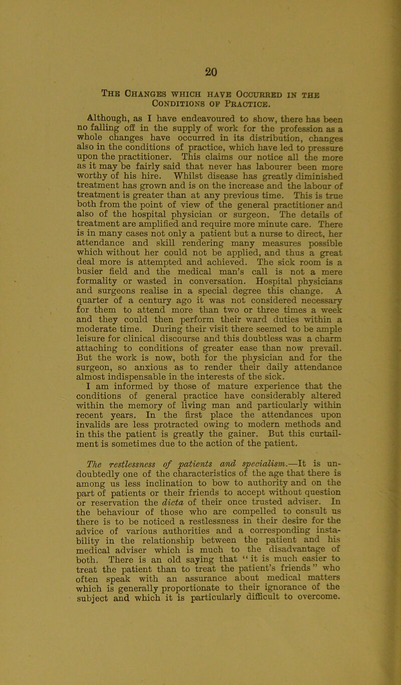 The Changes which have Occurred in the Conditions op Practice. Although, as I have endeavoured to show, there has been no falling off in the supply of work for the profession as a whole changes have occurred in its distribution, changes also in the conditions of practice, which have led to pressure upon the practitioner. This claims our notice all the more as it may he fairly said that never has labourer been more worthy of his hire. Whilst disease has greatly diminished treatment has grown and is on the increase and the labour of treatment is greater than at any previous time. This is true both from the point of view of the general practitioner and also of the hospital physician or surgeon. The details of treatment are amplified and require more minute care. There is in many cases not only a patient but a nurse to direct, her attendance and skill rendering many measures possible which without her could not be applied, and thus a great deal more is attempted and achieved. The sick room is a busier field and the medical man’s call is not a mere formality or wasted in conversation. Hospital physicians and surgeons realise in a special degree this change. A quarter of a century ago it was not considered necessary for them to attend more than two or three times a week and they could then perform their ward duties within a moderate time. During their visit there seemed to be ample leisure for clinical discourse and this doubtless was a charm attaching to conditions of greater ease than now prevail. But the work is now, both for the physician and for the surgeon, so anxious as to render their daily attendance almost indispensable in the interests of the sick. I am informed by those of mature experience that the conditions of general practice have considerably altered within the memory of living man and particularly within recent years. In the first place the attendances upon invalids are less protracted owing to modern methods and in this the patient is greatly the gainer. But this curtail- ment is sometimes due to the action of the patient. Tlie restlessness of patients and specialism.—It is un- doubtedly one of the characteristics of the age that there is among us less inclination to bow to authority and on the part of patients or their friends to accept without question or reservation the dicta of their once trusted adviser. In the behaviour of those who are compelled to consult us there is to be noticed a restlessness in their desire for the advice of various authorities and a corresponding insta- bility in the relationship between the patient and his medical adviser which is much to the disadvantage of both. There is an old saying that “it is much easier to treat the patient than to treat the patient’s friends ” who often speak with an assurance about medical matters which is generally proportionate to their ignorance of the subject and which it is particularly difficult to overcome.