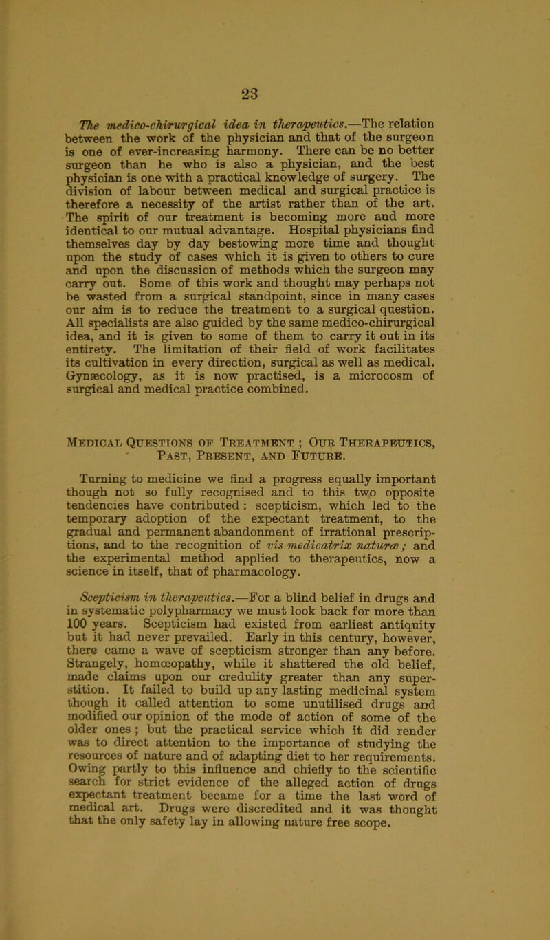 The medico-chvrurgieal idea in tJierapeutics.—The relation between the work of the physician and that of the surgeon is one of ever-increasing harmony. There can be no better surgeon than he who is also a physician, and the best physician is one with a practical knowledge of surgery. The division of labour between medical and surgical practice is therefore a necessity of the artist rather than of the art. The spirit of our treatment is becoming more and more identical to our mutual advantage. Hospital physicians find themselves day by day bestowing more time and thought upon the study of cases which it is given to others to cure and upon the discussion of methods which the surgeon may carry out. Some of this work and thought may perhaps not be wasted from a surgical standpoint, since in many cases our aim is to reduce the treatment to a surgical question. All specialists are also guided by the same medico-chirurgical idea, and it is given to some of them to carry it out in its entirety. The limitation of their field of work facilitates its cultivation in every direction, surgical as well as medical. Gynaecology, as it is now practised, is a microcosm of surgical and medical practice combined. Medical Questions of Treatment ; Our Therapeutics, Past, Present, and Future. Turning to medicine we find a progress equally important though not so fully recognised and to this two opposite tendencies have contributed : scepticism, which led to the temporary adoption of the expectant treatment, to the gradual and permanent abandonment of irrational prescrip- tions, and to the recognition of vis medieatrix natural; and the experimental method applied to therapeutics, now a science in itself, that of pharmacology. Scejjticwm in therapeutics.—For a blind belief in drugs and in systematic polypharmacy we must look back for more than 100 years. Scepticism had existed from earliest antiquity but it had never prevailed. Early in this century, however, there came a wave of scepticism stronger than any before. Strangely, homoeopathy, while it shattered the old belief, made claims upon our credulity greater than any super- stition. It failed to build up any lasting medicinal system though it called attention to some unutilised drugs and modified our opinion of the mode of action of some of the older ones ; but the practical service which it did render was to direct attention to the importance of studying the resources of nature and of adapting diet to her requirements. Owing partly to this influence and chiefly to the scientific search for strict evidence of the alleged action of drugs expectant treatment became for a time the last word of medical art. Drugs were discredited and it was thought that the only safety lay in allowing nature free scope.