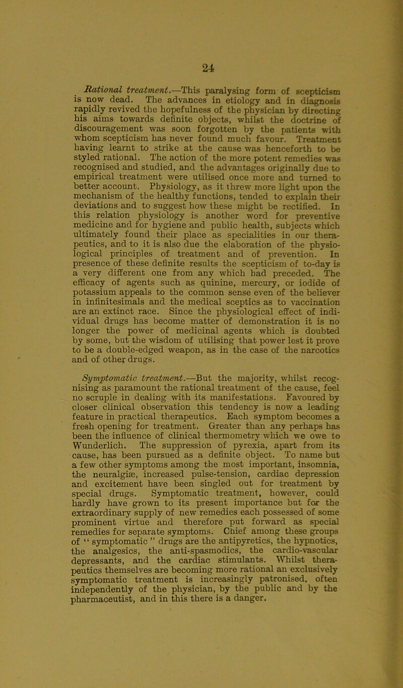 Rational treatment.—This paralysing form of scepticism is now dead. The advances in etiology and in diagnosis rapidly revived the hopefulness of the physician by directing his aims towards definite objects, whilst the doctrine of discouragement was soon forgotten by the patients with whom scepticism has never found much favour. Treatment having learnt to strike at the cause was henceforth to be styled rational. The action of the more potent remedies was recognised and studied, and the advantages originally due to empirical treatment were utilised once more and turned to better account. Physiology, as it threw more light upon the mechanism of the healthy functions, tended to explain their deviations and to suggest how these might be rectified. In this relation physiology is another word for preventive medicine and for hygiene and public health, subjects which ultimately found their place as specialities in our thera- peutics, and to it is also due the elaboration of the physio- logical principles of treatment and of prevention. In presence of these definite results the scepticism of to-day is a very different one from any which bad preceded. The efficacy of agents such as quinine, mercury, or iodide of potassium appeals to the common sense even of the believer in infinitesimals and the medical sceptics as to vaccination are an extinct race. Since the physiological effect of indi- vidual drugs has become matter of demonstration it is no longer the power of medicinal agents which is doubted by some, but the wisdom of utilising that power lest it prove to be a double-edged weapon, as in the case of the narcotics and of other drugs. Symptomatic treatment.—But the majority, whilst recog- nising as paramount the rational treatment of the cause, feel no scruple in dealing with its manifestations. Favoured by closer clinical observation this tendency is now a leading feature in practical therapeutics. Each symptom becomes a fresh opening for treatment. Greater than any perhaps has been the influence of clinical thermometry which we owe to Wunderlich. The suppression of pyrexia, apart from its cause, has been pursued as a definite object. To name but a few other symptoms among the most important, insomnia, the neuralgias, increased pulse-tension, cardiac depression and excitement have been singled out for treatment by special drugs. Symptomatic treatment, however, could hardly have grown to its present importance but for the extraordinary supply of new remedies each possessed of some prominent virtue and therefore put forward as special remedies for separate symptoms. Chief among these groups of “ symptomatic ” drugs are the antipyretics, the hypnotics, the analgesics, the anti-spasmodics, the cardio-vascular depressants, and the cardiac stimulants. Whilst thera- peutics themselves are becoming more rational an exclusively symptomatic treatment is increasingly patronised, often independently of the physician, by the public and by the pharmaceutist, and in this there is a danger.