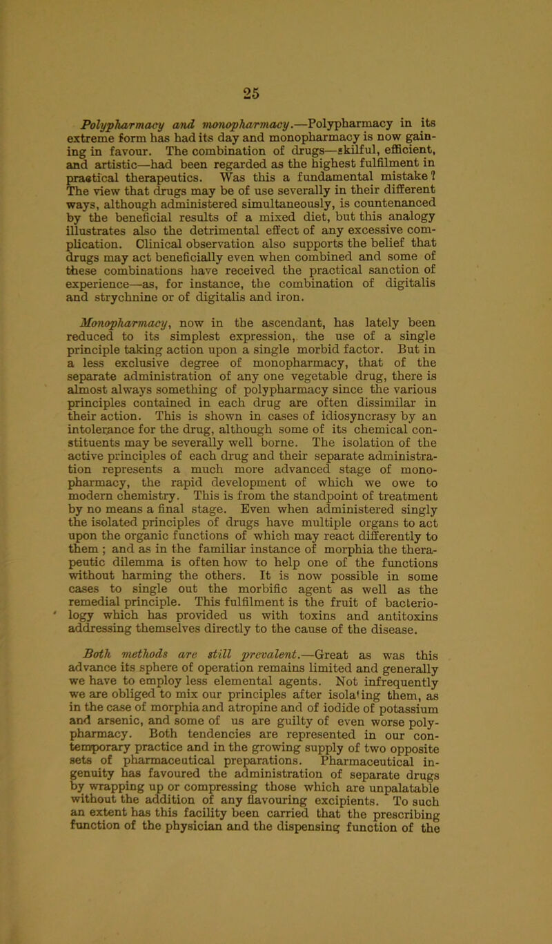 Polypharmacy and monopharmacy.—Polypharmacy in its extreme form has had its day and monopharmacy is now gain- ing in favour. The combination of drugs—skilful, efficient, and artistic—had been regarded as the highest fulfilment in practical therapeutics. Was this a fundamental mistake 1 The view that drugs may be of use severally in their different ways, although administered simultaneously, is countenanced by the beneficial results of a mixed diet, but this analogy illustrates also the detrimental effect of any excessive com- plication. Clinical observation also supports the belief that drugs may act beneficially even when combined and some of these combinations have received the practical sanction of experience—as, for instance, the combination of digitalis and strychnine or of digitalis and iron. Monopharmacy, now in the ascendant, has lately been reduced to its simplest expression, the use of a single principle taking action upon a single morbid factor. But in a less exclusive degree of monopharmacy, that of the separate administration of any one vegetable drug, there is almost always something of polypharmacy since the various principles contained in each drug are often dissimilar in their action. This is shown in cases of idiosyncrasy by an intolerance for the drug, although some of its chemical con- stituents may be severally well borne. The isolation of the active principles of each drug and their separate administra- tion represents a much more advanced stage of mono- pharmacy, the rapid development of which we owe to modern chemistry. This is from the standpoint of treatment by no means a final stage. Even when administered singly the isolated principles of drugs have multiple organs to act upon the organic functions of which may react differently to them ; and as in the familiar instance of morphia the thera- peutic dilemma is often how to help one of the functions without harming the others. It is now possible in some cases to single out the morbific agent as well as the remedial principle. This fulfilment is the fruit of bacterio- ' logy which has provided us with toxins and antitoxins addressing themselves directly to the cause of the disease. Both methods are still prevalent.—Great as was this advance its sphere of operation remains limited and generally we have to employ less elemental agents. Not infrequently we are obliged to mix our principles after isola1 ing them, as in the case of morphia and atropine and of iodide of potassium and arsenic, and some of us are guilty of even worse poly- pharmacy. Both tendencies are represented in our con- temporary practice and in the growing supply of two opposite sets of pharmaceutical preparations. Pharmaceutical in- genuity has favoured the administration of separate drugs by wrapping up or compressing those which are unpalatable without the addition of any flavouring excipients. To such an extent has this facility been carried that the prescribing function of the physician and the dispensing function of the