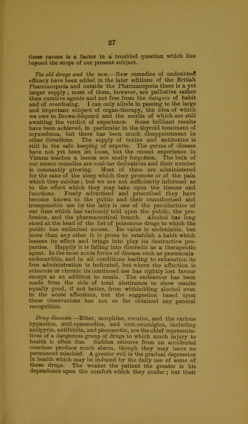 these causes is a factor in a troubled question which lies beyond the scope of our present subject. The old drugs and the new.—New remedies of undoubted efficacy have been added in the later editions of the British Pharmacopoeia and outside the Pharmacopoeia there is a yet larger supply; most of them, however, are palliative rather than curative agents and not free from the dangers of habit and of overdosing. I can only allude in passing to the large and important subject of organ-therapy, the idea of which we owe to Brown-S6quard and the merits of which are still awaiting the verdict of experience. Some brilliant results have been achieved, in particular in the thyroid treatment of myxcedema, but there has been much disappointment in other directions. The supply of toxins and antitoxins is still in the safe keeping of experts. The germs of disease have not yet been let loose, but the recent experience in Vienna teaches a lesson not easily forgotten. The bulk of our recent remedies are coal-tar derivatives and their number is constantly growing. Most of them are administered for the sake of the sleep which they promote or of the pain which they subdue ; but we are not sufficiently informed as to the effect which they may take upon the tissues and functions. Freely advertised and prescribed they have become known to the public and their unauthorised and irresponsible use by the laity is one of the peculiarities of our time which has variously told upon the public, the pro- fession, and the pharmaceutical branch. Alcohol has long stood at the head of the list of poisonous drugs to which the public has unlimited access. Its value is undeniable, but more than any other it is prone to establish a habit which lessens its effect and brings into play its destructive pro- perties. Happily it is falling into discredit as a therapeutic agent. In the most acute forms of disease such as pneumonia endocarditis, and in all conditions leading to exhaustion its free administration is indicated, but where the affection is subacute or chronic its continued use has rightly lost favour except as an addition to meals. The endeavour has been made from the side of total abstinenoe to show results equally good, if not better, from withholding alcohol even in the acute affections, but the suggestion based upon these observations has not so far obtained any general recognition. Drug diseases.—Ether, morphine, cocaine, and the various hypnotics, anti-spasmodics, and anti-neuralgics, including antipyrin, antifebrin, and phenacetin, are the chief representa- tives of a dangerous group of drugs to which much injury to health is often due. Sudden seizures from an accidental overdose produce much alarm, though they may leave no permanent mischief. A greater evil is the gradual depression in health which may be induced by the daily use of some of these drugs. The weaker the patient the greater is his dependence upon the comfort which they confer ; but their