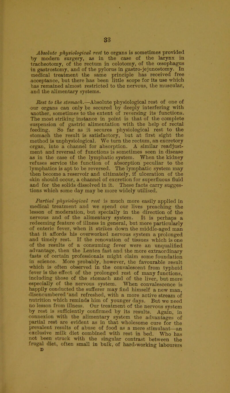 Absolute physiological rest to organs is sometimes provided by modem surgery, as in the case of the larynx in tracheotomy, of the rectum in colotomy, of the oesophagus in gastrostomy, and of the pylorus in gastro-jejunostomy. In medical treatment the same principle has received free acceptance, but there has been little scope for its use which has remained almost restricted to the nervous, the muscular, and the alimentary systems. Rest to the stomach.—Absolute physiological rest of one of our organs can only be secured by deeply interfering with another, sometimes to the extent of reversing its functions. The most striking instance in point is that of the complete suspension of gastric alimentation with the help of rectal feeding. So far as it secures physiological rest to the stomach the result is satisfactory, but at first sight the method is unphysiological. We turn the rectum, an excretory ■organ, into a channel for absorption. A similar readjust- ment and reversal of functions is sometimes seen in disease as in the case of the lymphatic system. When the kidney refuses service the function of absorption peculiar to the lymphatics is apt to be reversed. The lymphatic system may then become a reservoir and ultimately, if ulceration of the skin should occur, a channel of excretion for superfluous fluid and for the solids dissolved in it. These facts carry sugges- tions which some day may be more widely utilised. Partial physiological rest is much more easily applied in medical treatment and we spend our lives preaching the lesson of moderation, but specially in the direction of the nervous and of the alimentary system. It is perhaps a redeeming feature of illness in general, but more particularly of enteric fever, when it strikes down the middle-aged man that it affords his overworked nervous system a prolonged and timely rest. If the renovation of tissues which is one of the results of a consuming fever were an unqualified advantage, then the Lenten fast and the more extraordinary fasts of certain professionals might claim some foundation in science. More probably, however, the favourable result which is often observed in the convalescent from typhoid fever is the effect of the prolonged rest of many functions, including those of the stomach and of the liver, but more especially of the nervous system. When convalescence is happily conducted the sufferer may find himself a new man, disencumbered 'and refreshed, with a more active stream of nutrition which reminds him of younger days. But we need no lesson from illness. Our treatment of the nervous system by rest is sufficiently confirmed by its results. Again, in connexion with the alimentary system the advantages of partial rest are evident as in that wholesome cure for the prevalent results of abuse of food as a mere stimulant—an exclusive milk diet combined with rest in bed. Who has not been struck with the singular contrast between the frugal diet, often small in bulk, of hard-working labourers