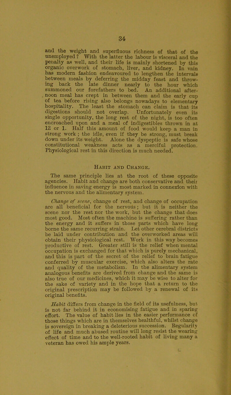 and the weight and superfluous richness of that of the unemployed 1 With the latter the labour is visceral and the penalty as well, and their life is mainly shortened by this organic overwork of stomach, liver, and kidney. In vain has modern fashion endeavoured to lengthen the intervals between meals by deferring the midday feast and throw- ing back the late dinner nearly to the hour which summoned our forefathers to bed. An additional after- noon meal has crept in between them and the early cup of tea before rising also belongs nowadays to elementary hospitality. The least the stomach can claim is that its digestions should not overlap. Unfortunately even its single opportunity, the long rest of the night, is too often encroached upon and a meal of indigestibles thrown in at 12 or 1. Half this amount of food would keep a man in strong work ; the idle, even if they be strong, must break down under its weight. Alone the dyspeptic is safe whose constitutional weakness acts as a merciful protection. Physiological rest in this direction is much needed. Habit and Change. The same principle lies at the root of these opposite agencies. Habit and change are both conservative and their influence in saving energy is most marked in connexion with the nervous and the alimentary system. Change of scene, change of rest, and change of occupation are all beneficial for the nervoiis ; but it is neither the scene nor the rest nor the work, but the change that does most good. Most often the machine is suffering rather than the energy and it suffers in those parts which have long borne the same recurring strain. Let other cerebral districts be laid under contribution and the overworked areas will obtain their physiological rest. Work in this way becomes productive of rest. Greater still is the relief when mental occupation is exchanged for that which is purely mechanical, and this is part of the secret of the relief to brain fatigue conferred by muscular exercise, which also alters the rate and quality of the metabolism. In the alimentary system analogous benefits are derived from change and the same is also true of our medicines, which it may be wise to alter for the sake of variety and in the hope that a return to the original prescription may be followed by a renewal of its original benefits. Habit differs from change in the field of its usefulness, but is not far behind it in economising fatigue and in sparing effort. The value of habit lies in the easier performance of those things which are in themselves healthful, whilst change is sovereign in breaking a deleterious succession. Regularity of life and much abused routine will long resist the wearing effect of time and to the well-rooted habit of living many a veteran has owed his ample years.