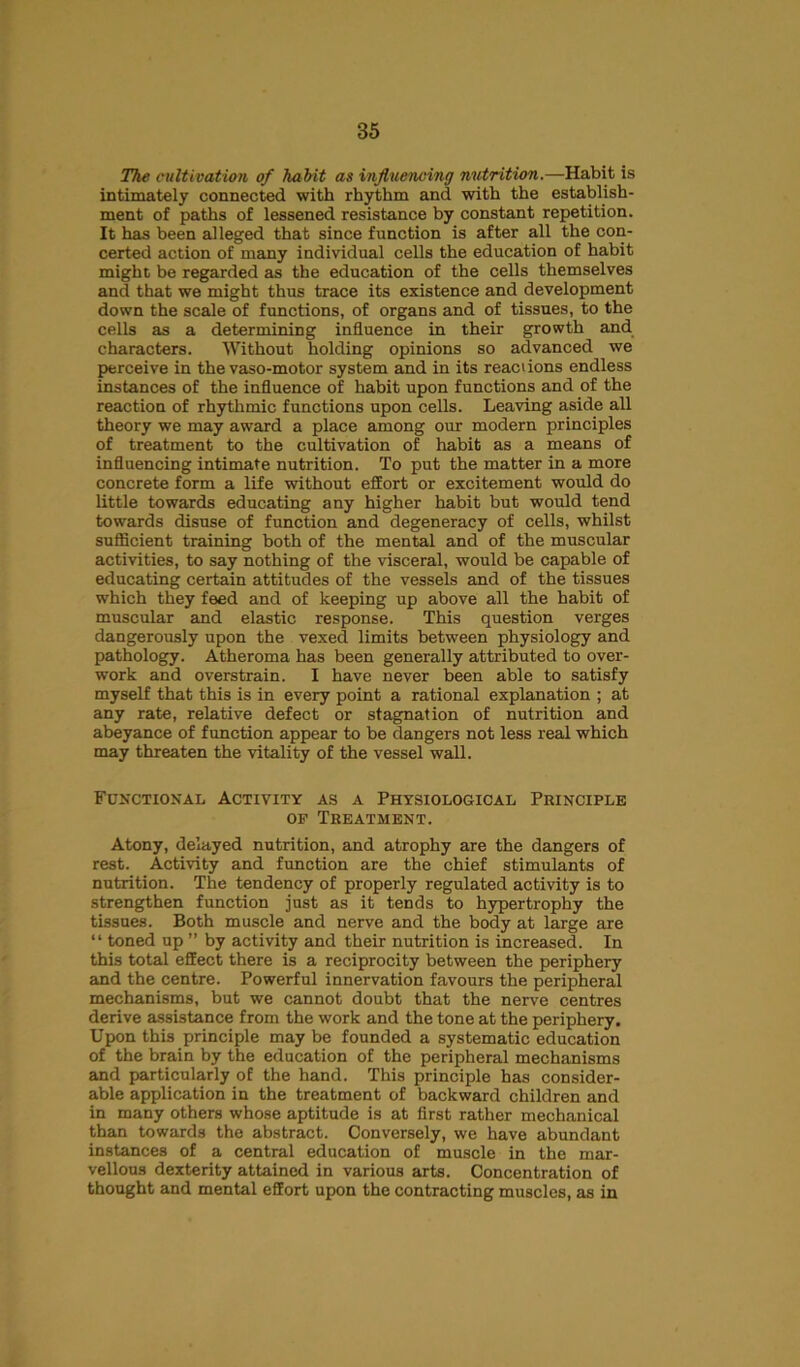 The cultivation of habit as influencing nutrition.—Habit is intimately connected with rhythm and with the establish- ment of paths of lessened resistance by constant repetition. It has been alleged that since function is after all the con- certed action of many individual cells the education of habit might be regarded as the education of the cells themselves and that we might thus trace its existence and development down the scale of functions, of organs and of tissues, to the cells as a determining influence in their growth and characters. Without holding opinions so advanced we perceive in the vaso-motor system and in its reaciions endless instances of the influence of habit upon functions and of the reaction of rhythmic functions upon cells. Leaving aside all theory we may award a place among our modern principles of treatment to the cultivation of habit as a means of influencing intimate nutrition. To put the matter in a more concrete form a life without effort or excitement would do little towards educating any higher habit but would tend towards disuse of function and degeneracy of cells, whilst sufficient training both of the mental and of the muscular activities, to say nothing of the visceral, would be capable of educating certain attitudes of the vessels and of the tissues which they feed and of keeping up above all the habit of muscular and elastic response. This question verges dangerously upon the vexed limits between physiology and pathology. Atheroma has been generally attributed to over- work and overstrain. I have never been able to satisfy myself that this is in every point a rational explanation ; at any rate, relative defect or stagnation of nutrition and abeyance of function appear to be dangers not less real which may threaten the vitality of the vessel wall. Functional Activity as a Physiological Principle of Treatment. Atony, delayed nutrition, and atrophy are the dangers of rest. Activity and function are the chief stimulants of nutrition. The tendency of properly regulated activity is to strengthen function just as it tends to hypertrophy the tissues. Both muscle and nerve and the body at large are “ toned up ” by activity and their nutrition is increased. In this total effect there is a reciprocity between the periphery and the centre. Powerful innervation favours the peripheral mechanisms, but we cannot doubt that the nerve centres derive assistance from the work and the tone at the periphery. Upon this principle may be founded a systematic education of the brain by the education of the peripheral mechanisms and particularly of the hand. This principle has consider- able application in the treatment of backward children and in many others whose aptitude is at first rather mechanical than towards the abstract. Conversely, we have abundant instances of a central education of muscle in the mar- vellous dexterity attained in various arts. Concentration of thought and mental effort upon the contracting muscles, as in