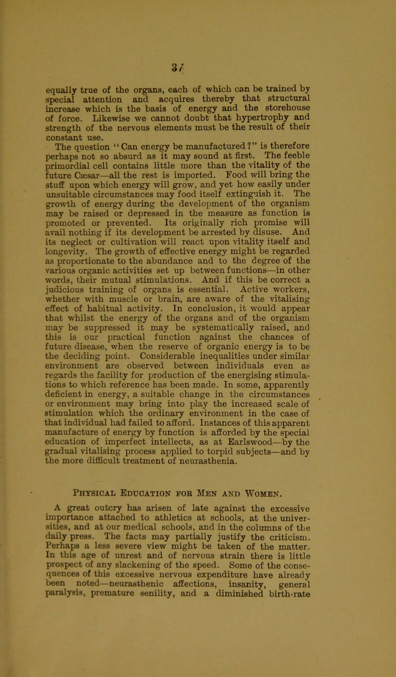 3/ equally true of the organs, each of which can be trained by special attention and acquires thereby that structural increase which is the basis of energy and the storehouse of force. Likewise we cannot doubt that hypertrophy and strength of the nervous elements must be the result of their constant use. The question “ Can energy be manufactured?” is therefore perhaps not so absurd as it may sound at first. The feeble primordial cell contains little more than the vitality of the future Caesar—all the rest is imported. Food will bring the stuff upon which energy will grow, and yet how easily under unsuitable circumstances may food itself extinguish it. The growth of energy during the development of the organism may be raised or depressed in the measure as function is promoted or prevented. Its originally rich promise will avail nothing if its development be arrested by disuse. And its neglect or cultivation will react upon vitality itself and longevity. The growth of effective energy might be regarded as proportionate to the abundance and to the degree of the various organic activities set up between functions—in other words, their mutual stimulations. And if this be correct a judicious training of organs is essential. Active workers, whether with muscle or brain, are aware of the vitalising effect of habitual activity. In conclusion, it would appear that whilst the energy of the organs and of the organism may be suppressed it may be systematically raised, and this is our practical function against the chances of future disease, when the reserve of organic energy is to be the deciding point. Considerable inequalities under similar environment are observed between individuals even as regards the facility for production of the energising stimula- tions to which reference has been made. In some, apparently deficient in energy, a suitable change in the circumstances or environment may bring into play the increased scale of stimulation which the ordinary environment in the case of that individual had failed to afford. Instances of this apparent manufacture of energy by function is afforded by the special education of imperfect intellects, as at Earlswood—by the gradual vitalising process applied to torpid subjects—and by the more difficult treatment of neurasthenia. Physical Education fob Men and Women. A great outcry has arisen of late against the excessive importance attached to athletics at schools, at the univer- sities, and at our medical schools, and in the columns of tLe daily press. The facts may partially justify the criticism. Perhaps a less severe view might be taken of the matter. In this age of unrest and of nervous strain there is little prospect of any slackening of the speed. Some of the conse- quences of this excessive nervous expenditure have already been noted—neurasthenic affections, insanity, general paralysis, premature senility, and a diminished birth-rate