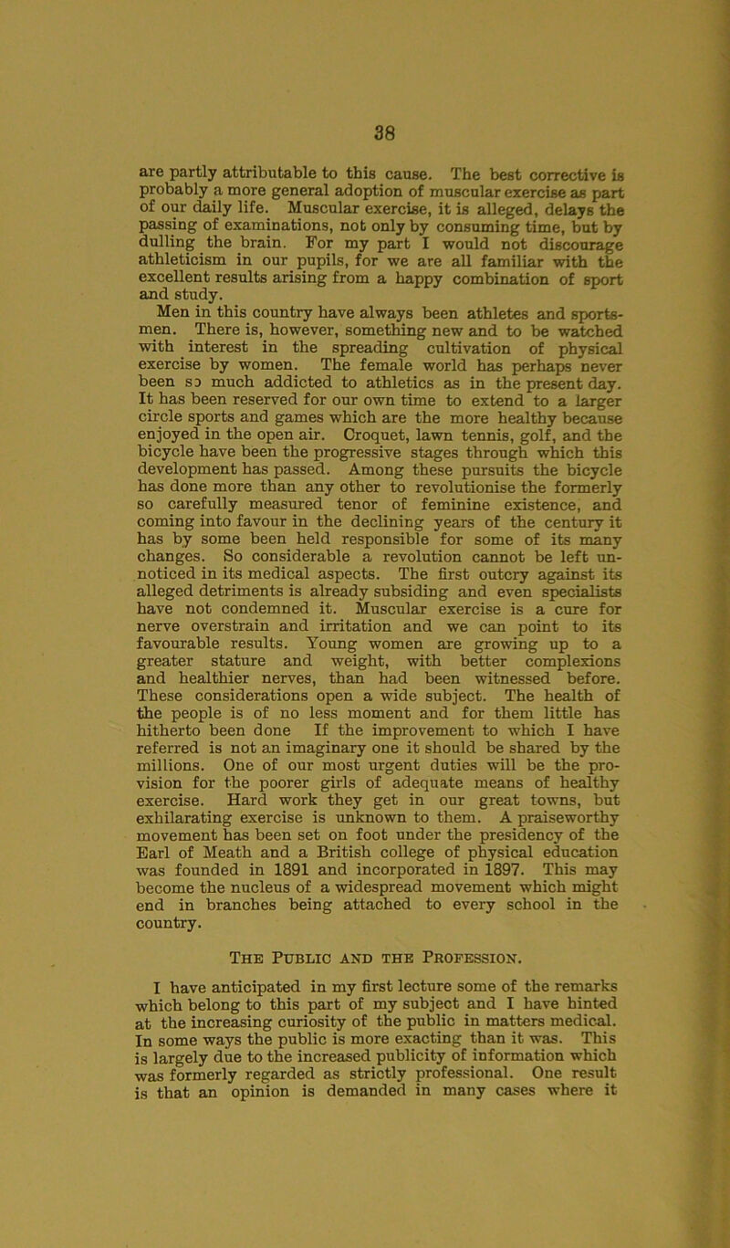 are partly attributable to this cause. The best corrective is probably a more general adoption of muscular exercise as part of our daily life. Muscular exercise, it is alleged, delays the passing of examinations, not only by consuming time, but by dulling the brain. For my part I would not discourage athleticism in our pupils, for we are all familiar with the excellent results arising from a happy combination of sport and study. Men in this country have always been athletes and sports- men. There is, however, something new and to be watched with interest in the spreading cultivation of physical exercise by women. The female world has perhaps never been so much addicted to athletics as in the present day. It has been reserved for our own time to extend to a larger circle sports and games which are the more healthy because enjoyed in the open air. Croquet, lawn tennis, golf, and the bicycle have been the progressive stages through which this development has passed. Among these pursuits the bicycle has done more than any other to revolutionise the formerly so carefully measured tenor of feminine existence, and coming into favour in the declining years of the century it has by some been held responsible for some of its many changes. So considerable a revolution cannot be left un- noticed in its medical aspects. The first outcry against its alleged detriments is already subsiding and even specialists have not condemned it. Muscular exercise is a cure for nerve overstrain and irritation and we can point to its favourable results. Young women are growing up to a greater stature and weight, with better complexions and healthier nerves, than had been witnessed before. These considerations open a wide subject. The health of the people is of no less moment and for them little has hitherto been done If the improvement to which I have referred is not an imaginary one it should be shared by the millions. One of our most urgent duties will be the pro- vision for the poorer girls of adequate means of healthy exercise. Hard work they get in our great towns, but exhilarating exercise is unknown to them. A praiseworthy movement has been set on foot under the presidency of the Earl of Meath and a British college of physical education was founded in 1891 and incorporated in 1897. This may become the nucleus of a widespread movement which might end in branches being attached to every school in the country. The Public and the Profession. I have anticipated in my first lecture some of the remarks which belong to this part of my subject and I have hinted at the increasing curiosity of the public in matters medical. In some ways the public is more exacting than it was. This is largely due to the increased publicity of information which was formerly regarded as strictly professional. One result is that an opinion is demanded in many cases where it