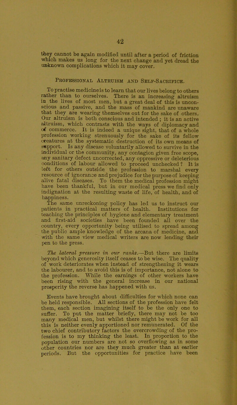 they cannot be again modified until after a period of friction which makes us long for the next change and yet dread the unknown complications which it may cover. Professional Altruism and Self-Sacrifice. To practise medicine is to learn that our lives belong to others rather than to ourselves. There is an increasing altruism in the lives of most men, but a great deal of this is uncon- scious and passive, and the mass of mankind are unaware that they are wearing themselves out for the sake of others. Our altruism is both conscious and intended ; it is an active altruism, which contrasts with the ways of diplomacy and erf commerce. It is indeed a unique sight, that of a whole profession working strenuously for the sake of its fellow creatures at the systematic destruction of its own means of support. Is any disease voluntarily allowed to survive in the individual or the community, any contagion given free scope, any sanitary defect uncorrected, any oppressive or deleterious conditions of labour allowed to proceed unchecked ? It is left for others outside the profession to marshal every resource of ignorance and prejudice for the purpose of keeping alive fatal diseases. To them the medical profession might have been thankful, but in our medical press we find only indignation at the resulting waste of life, of health, and of happiness. The same unreckoning policy has led us to instruct our patients in practical matters of health. Institutions for teaching the principles of hygiene and elementary treatment and first-aid societies have been founded ail over the country, every opportunity being utilised to spread among the public ample knowledge of the arcana of medicine, and with the same view medical writers are now lending their pen to the press. The lateral pressure in our ranks.—But there are limits beyond which generosity itself ceases to be wise. The quality of work deteriorates when instead of strengthening it wears the labourer, and to avoid this is of importance, not alone to the profession. While the earnings of other workers have been rising with the general increase in our national prosperity the reverse has happened with us. Events have brought about difficulties for which none can be held responsible. All sections of the profession have felt them, each section imagining itself to be the only one to suffer. To put the matter briefly, there may not be too many medical men, but whilst there might be work for all this is neither evenly apportioned nor remunerated. Of the two chief contributory factors the overcrowding of the pro- fession is to my thinking the least. In proportion to the population our numbers are not so overflowing as in some other countries nor are they much greater than at earlier periods. But the opportunities for practice have been