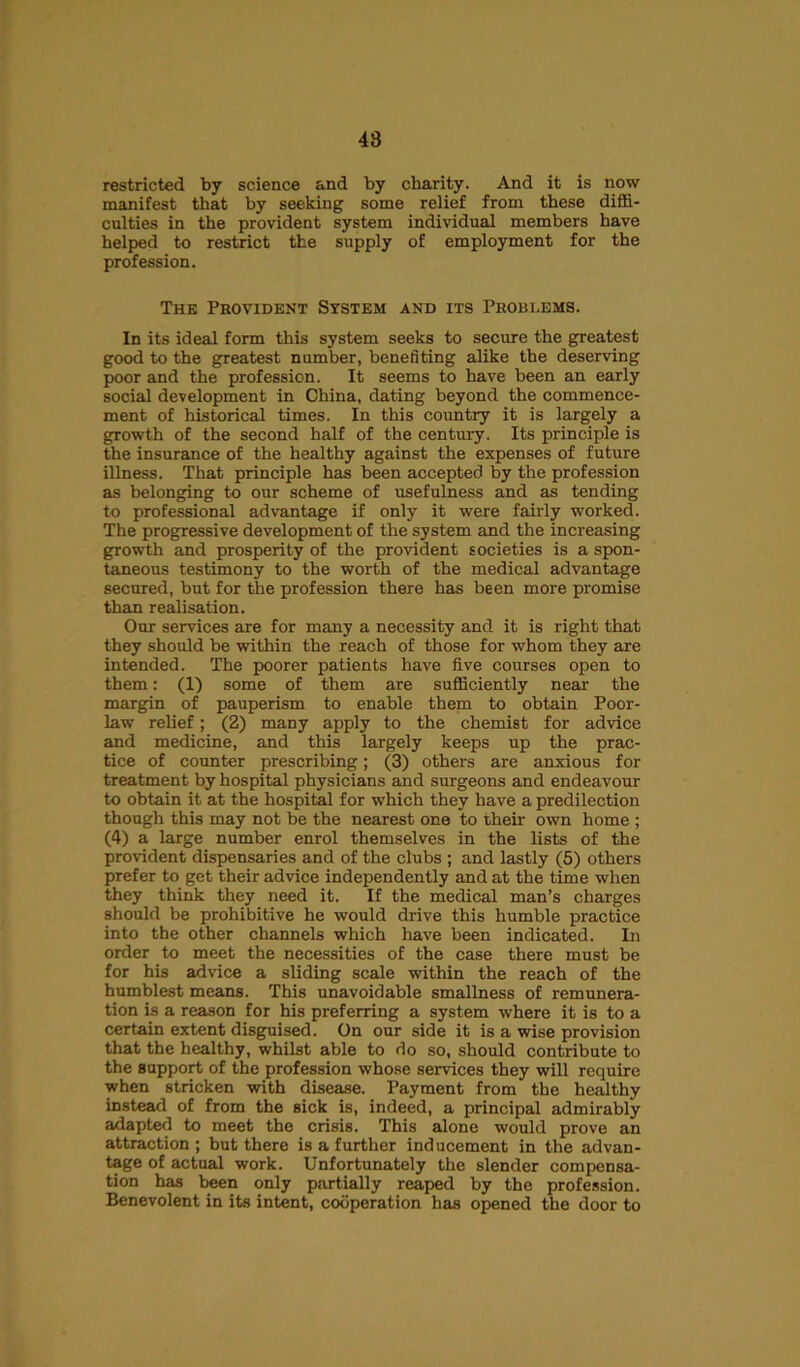48 restricted by science and by charity. And it is now manifest that by seeking some relief from these diffi- culties in the provident system individual members have helped to restrict the supply of employment for the profession. The Provident System and its Problems. In its ideal form this system seeks to secure the greatest good to the greatest number, benefiting alike the deserving poor and the profession. It seems to have been an early social development in China, dating beyond the commence- ment of historical times. In this country it is largely a growth of the second half of the century. Its principle is the insurance of the healthy against the expenses of future illness. That principle has been accepted by the profession as belonging to our scheme of usefulness and as tending to professional advantage if only it were fairly worked. The progressive development of the system and the increasing growth and prosperity of the provident societies is a spon- taneous testimony to the worth of the medical advantage secured, but for the profession there has been more promise than realisation. Our services are for many a necessity and it is right that they should be within the reach of those for whom they are intended. The poorer patients have five courses open to them: (1) some of them are sufficiently near the margin of pauperism to enable them to obtain Poor- law relief; (2) many apply to the chemist for advice and medicine, and this largely keeps up the prac- tice of counter prescribing; (3) others are anxious for treatment by hospital physicians and surgeons and endeavour to obtain it at the hospital for which they have a predilection though this may not be the nearest one to their own home ; (4) a large number enrol themselves in the lists of the provident dispensaries and of the clubs ; and lastly (5) others prefer to get their advice independently and at the time when they think they need it. If the medical man’s charges should be prohibitive he would drive this humble practice into the other channels which have been indicated. In order to meet the necessities of the case there must be for his advice a sliding scale within the reach of the humblest means. This unavoidable smallness of remunera- tion is a reason for his preferring a system where it is to a certain extent disguised. On our side it is a wise provision that the healthy, whilst able to do so, should contribute to the support of the profession whose services they will require when stricken with disease. Payment from the healthy instead of from the sick is, indeed, a principal admirably adapted to meet the crisis. This alone would prove an attraction ; but there is a further inducement in the advan- tage of actual work. Unfortunately the slender compensa- tion has been only partially reaped by the profession. Benevolent in its intent, cooperation has opened the door to