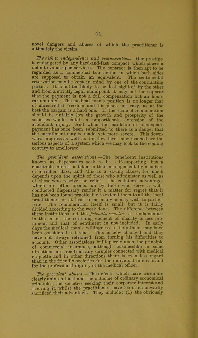 novel dangers and abuses of which the practitioner is ultimately the victim. The risk to independence and remuneration.—Our prestige is endangered by any hard-and-fast compact which places a definite value upon services. The contract is then apt to be regarded as a commercial transaction in which both sides are supposed to obtain an equivalent. The sentimental reservation may be kept in mind by one of the contracting parties. It is but too likely to be lost sight of by the other and from a strictly legal standpoint it may not then appear that the payment is not a full compensation but an hono- rarium only. The medical man’s position is no longer that of unrestricted freedom and his place not easy, as at the best the bargain is a hard one. If the scale of remuneration should be unfairly low the growth and prosperity of the societies would entail a proportionate extension of the attendant injury. And when the hardship of inadequate payment has once been submitted to there is a danger that the curtailment may be made yet more severe. This down- ward progress as well as the low level now reached are the serious aspects of a system which we may look to the coming century to ameliorate. The provident associations.—The beneficent institutions known as dispensaries seek to be self-supporting, but a charitable interest is taken in their management by members of a richer class, and this is a saving clause, for much depends upon the spirit of those who administer as well as of those who receive the relief. The collateral advantages which are often opened up by those who serve a well- conducted dispensary render it a matter for regret that it has not been found practicable to extend them to all the local practitioners or at least to as many as may wish to partici- pate. The remuneration itself is small, but it is fairly divided according to the work done. The difference between these institutions and the friendly societies is fundamental; in the latter the softening element of charity is less pro- minent and that of sentiment in not included. In early days the medical man’s willingness to help them may have been considered a favour. This is now changed and they have not always refrained from turning his difficulties to account. Other associations built purely upon the principle of commercial insurance, although businesslike in some directions, are free from any scruples connected with medical etiquette and in other directions there is even less regard than in the friendly societies for the individual interests and for the professional dignity of the medical officer. The prevalent abuses.—The defects which have arisen are clearly unintentional and the outcome of ordinary economical principles, the societies seeking their corporate interest and securing it, whilst the practitioners have too often unwarily sacrificed their advantage. They include : (1) the obviously