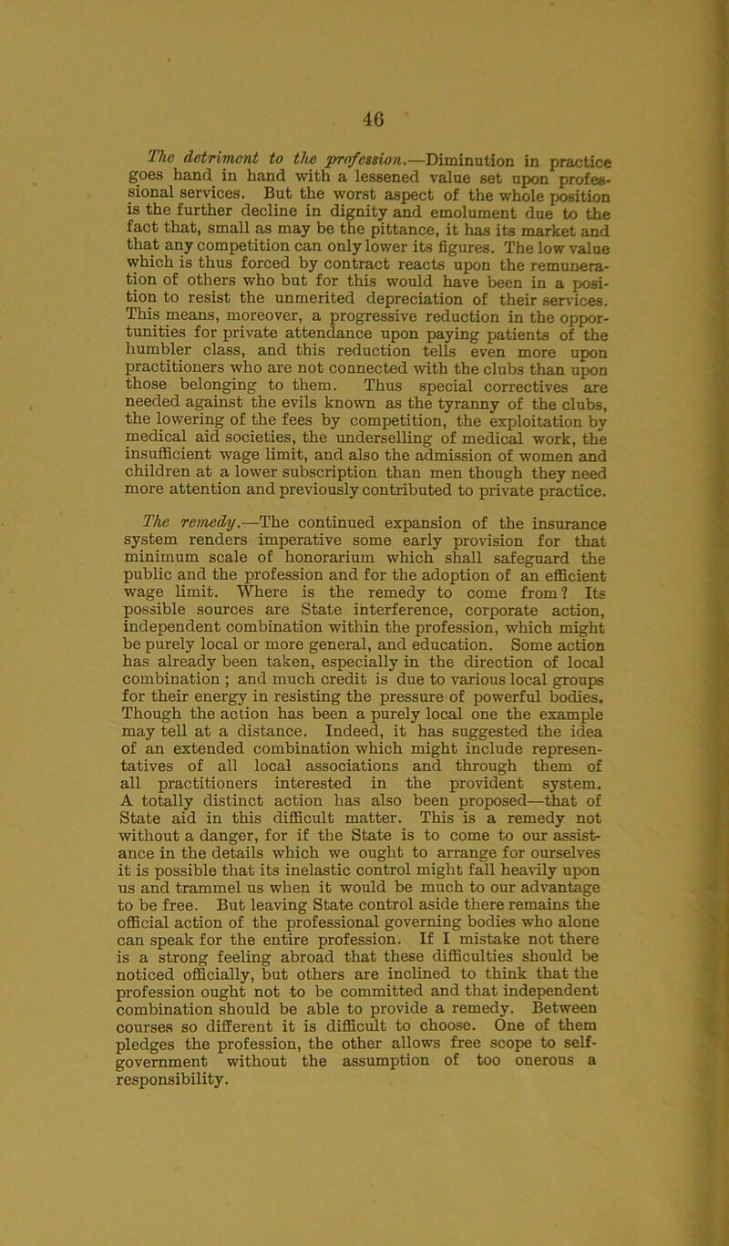 The detrivicnt to the profession.—Diminution in practice goes hand in hand with a lessened value set upon profes- sional services. But the worst aspect of the whole position is the further decline in dignity and emolument due to the fact that, small as may be the pittance, it has its market and that any competition can only lower its figures. The low value which is thus forced by contract reacts upon the remunera- tion of others who but for this would have been in a posi- tion to resist the unmerited depreciation of their services. This means, moreover, a progressive reduction in the oppor- tunities for private attendance upon paying patients of the humbler class, and this reduction tells even more upon practitioners who are not connected with the clubs than upon those belonging to them. Thus special correctives are needed against the evils known as the tyranny of the clubs, the lowering of the fees by competition, the exploitation by medical aid societies, the underselling of medical work, the insufficient wage limit, and also the admission of women and children at a lower subscription than men though they need more attention and previously contributed to private practice. The remedy.—The continued expansion of the insurance system renders imperative some early provision for that minimum scale of honorarium which shall safeguard the public and the profession and for the adoption of an efficient wage limit. Where is the remedy to come from? Its possible sources are State interference, corporate action, independent combination within the profession, which might be purely local or more general, and education. Some action has already been taken, especially in the direction of local combination ; and much credit is due to various local groups for their energy in resisting the pressure of powerful bodies. Though the action has been a purely local one the example may tell at a distance. Indeed, it has suggested the idea of an extended combination which might include represen- tatives of all local associations and through them of all practitioners interested in the provident system. A totally distinct action has also been proposed—that of State aid in this difficult matter. This is a remedy not without a danger, for if the State is to come to our assist- ance in the details which we ought to arrange for ourselves it is possible that its inelastic control might fall heavily upon us and trammel us when it would be much to our advantage to be free. But leaving State control aside there remains the official action of the professional governing bodies who alone can speak for the entire profession. If I mistake not there is a strong feeling abroad that these difficulties should be noticed officially, but others are inclined to think that the profession ought not to be committed and that independent combination should be able to provide a remedy. Between courses so different it is difficult to choose. One of them pledges the profession, the other allows free scope to self- government without the assumption of too onerous a responsibility.