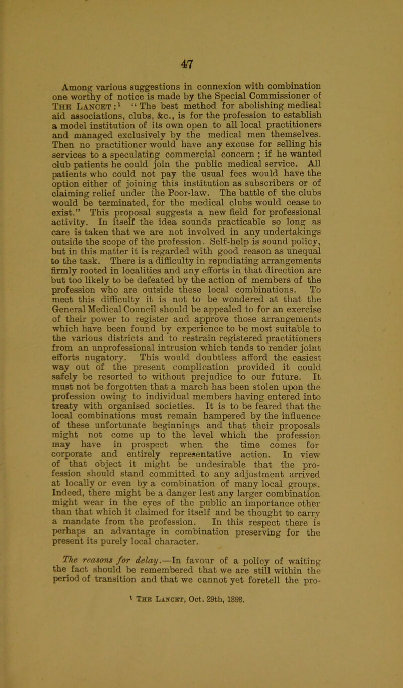 Among various suggestions in connexion with combination one worthy of notice is made by the Special Commissioner of The Lancet:1 “The best method for abolishing medieal aid associations, clubs. See., is for the profession to establish a model institution of its own open to all local practitioners and managed exclusively by the medical men themselves. Then no practitioner would have any excuse for selling his services to a speculating commercial concern ; if he wanted club patients he could join the public medical service. All patients who could not pay the usual fees would have the option either of joining this institution as subscribers or of claiming relief under the Poor-law. The battle of the clubs would be terminated, for the medical clubs would cease to exist.” This proposal suggests a new field for professional activity. In itself the idea sounds practicable so long as care is taken that we are not involved in any undertakings outside the scope of the profession. Self-help is sound policy, but in this matter it is regarded with good reason as unequal to the task. There is a difficulty in repudiating arrangements firmly rooted in localities and any efforts in that direction are but too likely to be defeated by the action of members of the profession who are outside these local combinations. To meet this difficulty it is not to be wondered at that the General Medical Council should be appealed to for an exercise of their power to register and approve those arrangements which have been found by experience to be most suitable to the various districts and to restrain registered practitioners from an unprofessional intrusion which tends to render joint efforts nugatory. This •would doubtless afford the easiest way out of the present complication provided it could safely be resorted to without prejudice to our future. It must not be forgotten that a march has been stolen upon the profession owing to individual members having entered into treaty with organised societies. It is to be feared that the local combinations must remain hampered by the influence of these unfortunate beginnings and that their proposals might not come up to the level which the profession may have in prospect when the time comes for corporate and entirely representative action. In view of that object it might be undesirable that the pro- fession should stand committed to any adjustment arrived at locally or even by a combination of many local groups. Indeed, there might be a danger lest any larger combination might wear in the eyes of the public an importance other than that which it claimed for itself and be thought to carry a mandate from the profession. In this respect there is perhaps an advantage in combination preserving for the present its purely local character. The reasons for delay.—In favour of a policy of waiting the fact should be remembered that we are still within the period of transition and that we cannot yet foretell the pro- 1 The Lancet, Oct. 29th, 1898.