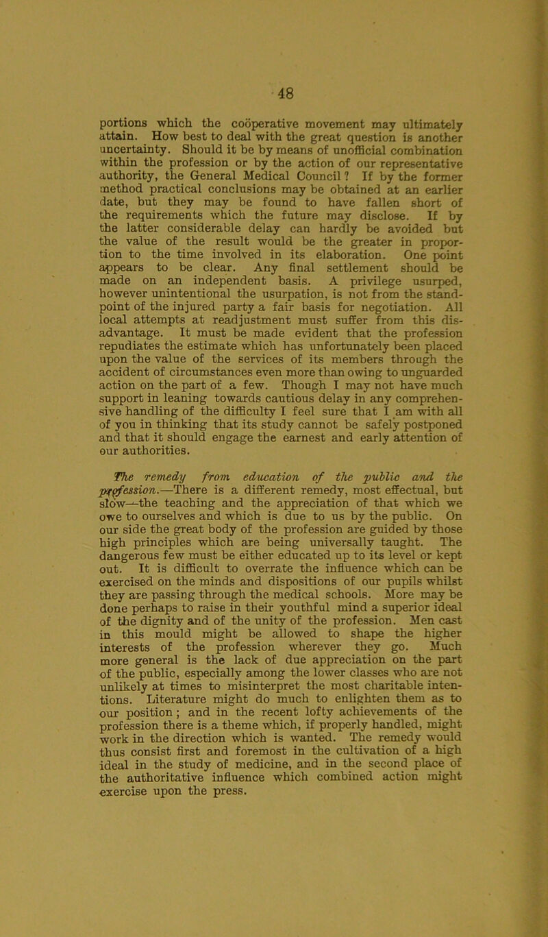 portions which the cooperative movement may ultimately attain. How best to deal with the great question is another uncertainty. Should it he by means of unofficial combination within the profession or by the action of our representative authority, the General Medical Council ? If by the former method practical conclusions may be obtained at an earlier date, but they may be found to have fallen short of the requirements which the future may disclose. If by the latter considerable delay can hardly be avoided but the value of the result would be the greater in propor- tion to the time involved in its elaboration. One point appears to be clear. Any final settlement should be made on an independent basis. A privilege usurped, however unintentional the usurpation, is not from the stand- point of the injured party a fair basis for negotiation. All local attempts at readjustment must suffer from this dis- advantage. It must be made evident that the profession repudiates the estimate which has unfortunately been placed upon the value of the services of its members through the accident of circumstances even more than owing to unguarded action on the part of a few. Though I may not have much support in leaning towards cautious delay in any comprehen- sive handling of the difficulty I feel sure that I am with all of you in thinking that its study cannot be safely postponed and that it should engage the earnest and early attention of our authorities. The remedy from education of the public and the p'tqfession.—There is a different remedy, most effectual, but slow-^the teaching and the appreciation of that which we owe to ourselves and which is due to us by the public. On our side the great body of the profession are guided by those high principles which are being universally taught. The dangerous few must be either educated up to its level or kept out. It is difficult to overrate the influence which can be exercised on the minds and dispositions of our pupils whilst they are passing through the medical schools. More may be done perhaps to raise in their youthful mind a superior ideal of the dignity and of the unity of the profession. Men cast in this mould might be allowed to shape the higher interests of the profession wherever they go. Much more general is the lack of due appreciation on the part of the public, especially among the lower classes who are not unlikely at times to misinterpret the most charitable inten- tions. Literature might do much to enlighten them as to our position; and in the recent lofty achievements of the profession there is a theme which, if properly handled, might work in the direction which is wanted. The remedy would thus consist first and foremost in the cultivation of a high ideal in the study of medicine, and in the second place of the authoritative influence which combined action might exercise upon the press.