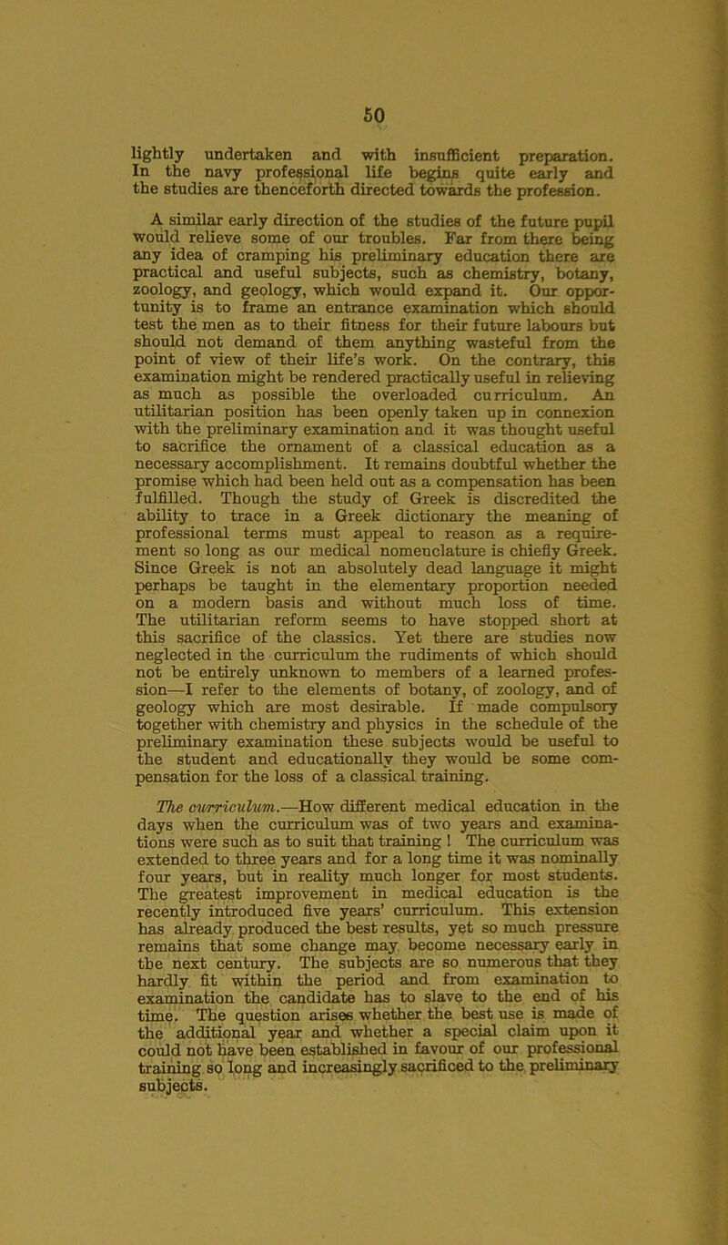 lightly undertaken and with insufficient preparation. In the navy professional life begins quite early and the studies are thenceforth directed towards the profession. A similar early direction of the studies of the future pupil would relieve some of our troubles. Far from there being any idea of cramping his preliminary education there are practical and useful subjects, such as chemistry, botany, zoology, and geology, which would expand it. Our oppor- tunity is to frame an entrance examination which should test the men as to their fitness for their future labours but should not demand of them anything wasteful from the point of view of their life’s work. On the contrary, this examination might be rendered practically useful in relieving as much as possible the overloaded curriculum. An utilitarian position has been openly taken up in connexion with the preliminary examination and it was thought useful to sacrifice the ornament of a classical education as a necessary accomplishment. It remains doubtful whether the promise which had been held out as a compensation has been fulfilled. Though the study of Greek is discredited the ability to trace in a Greek dictionary the meaning of professional terms must appeal to reason as a require- ment so long as our medical nomenclature is chiefly Greek. Since Greek is not an absolutely dead language it might perhaps be taught in the elementary proportion needed on a modern basis and without much loss of time. The utilitarian reform seems to have stopped short at this sacrifice of the classics. Yet there are studies now neglected in the curriculum the rudiments of which should not be entirely unknown to members of a learned profes- sion—I refer to the elements of botany, of zoology, and of geology which are most desirable. If made compulsory together with chemistry and physics in the schedule of the preliminary examination these subjects would be useful to the student and educationally they would be some com- pensation for the loss of a classical training. The curriculum.—How different medical education in the days when the curriculum was of two years and examina- tions were such as to suit that training 1 The curriculum was extended to three years and for a long time it was nominally four years, but in reality much longer for most students. The greatest improvement in medical education is the recently introduced five years’ curriculum. This extension has already produced the best results, yet so much pressure remains that some change may become necessary early in the next century. The subjects are so numerous that they hardly fit within the period and from examination to examination the candidate has to slave to the end of his time. The question arises whether the best use is made of the additional year and whether a special claim upon it could not have been established in favour of our professional training so long and increasingly sacrificed to the preliminary subjects.