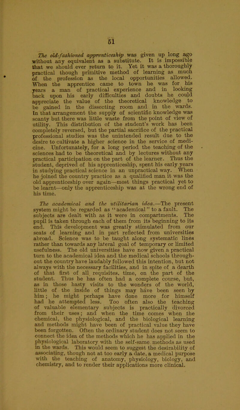 The old-fashioned apprenticeship was given up long ago without any equivalent as a substitute. It is impossible that we should ever return to it. Yet it was a thoroughly practical though primitive method of learning as much of the profession as the local opportunities allowed. When the apprentice came to town he was for his years a man of practical experience and in looking back upon his early difficulties and doubts he could appreciate the value of the theoretical knowledge to be gained in the dissecting room and in the wards. In that arrangement the supply of scientific knowledge was scanty but there was little waste from the point of view of utility. This distribution of the student’s work has been completely reversed, but the partial sacrifice of the practical professional studies was the unintended result due to the desire to cultivate a higher science in the service of medi- cine. Unfortunately, for a long period the teaching of the sciences had to be theoretical and by lectures without any practical participation on the part of the learner. Thus the student, deprived of his apprenticeship, spent his early years in studying practical science in an unpractical way. When he joined the country practice as a qualified man it was the old apprenticeship over again—most things practical yet to be learnt—only the apprenticeship was at the wrong end of his time. The academical and the utilitarian idea.—The present system might be regarded as “academical” to a fault. The subjects are dealt with as it were in compartments. The pupil is taken through each of them from its beginning to its end. This development was greatly stimulated from our seats of learning and in part reflected from universities abroad. Science was to be taught along systematic lines rather than towards any lateral goal of temporary or limited usefulness. The old universities have now given a practical turn to the academical idea and the medical schools through- out the country have laudably followed this intention, but not always with the necessary facilities, and in spite of a dearth of that first of all requisites, time, on the part of the student. Thus he has often had a complete course, but, as in those hasty visits to the wonders of the world, little of the inside of things may have been seen by him; he might perhaps have done more for himself had he attempted less. Too often also the teaching of valuable elementary subjects is practically divorced from their uses; and when the time comes when the chemical, the physiological, and the biological learning and methods might have been of practical value they have been forgotten. Often the ordinary student does not seem to connect the idea of the methods which he has applied in the physiological laboratory with the self-same methods as used in the wards. This would seem to suggest the desirability of associating, though not at too early a date, a medical purpose with the teaching of anatomy, physiology, biology, and chemistry, and to render their applications more clinical.