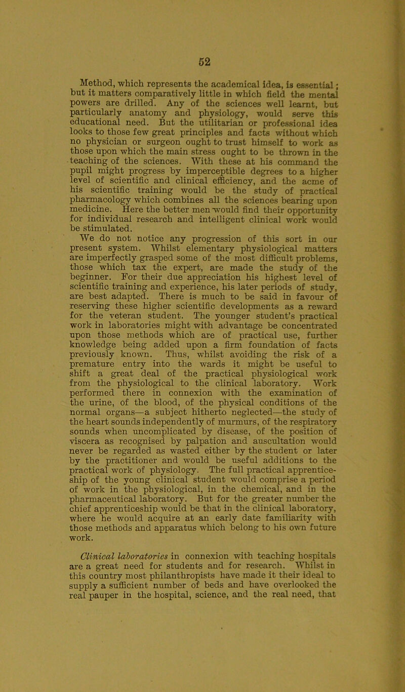 Method, which represents the academical idea, is essential; but it matters comparatively little in which field the mental powers are drilled. Any of the sciences well learnt, but particularly anatomy and physiology, would serve this educational need. But the utilitarian or professional idea looks to those few great principles and facts without which no physician or surgeon ought to trust himself to work as those upon which the main stress ought to be thrown in the teaching of the sciences. With these at his command the pupil might progress by imperceptible degrees to a higher level of scientific and clinical efficiency, and the acme of his scientific training would be the study of practical pharmacology which combines all the sciences bearing upon medicine. Here the better men would find their opportunity for individual research and intelligent clinical work would be stimulated. We do not notice any progression of this sort in our present system. Whilst elementary physiological matters are imperfectly grasped some of the most difficult problems, those which tax the expert, are made the study of the beginner. For their due appreciation his highest level of scientific training and experience, his later periods of study, are best adapted. There is much to be said in favour of reserving these higher scientific developments as a reward for the veteran student. The younger student’s practical work in laboratories might with advantage be concentrated upon those methods which are of practical use, further knowledge being added upon a firm foundation of facts previously known. Thus, whilst avoiding the risk of a premature entry into the wards it might be useful to shift a great deal of the practical physiological work from the physiological to the clinical laboratory. Work performed there in connexion with the examination of the urine, of the blood, of the physical conditions of the normal organs—a subject hitherto neglected—the study of the heart sounds independently of murmurs, of the respiratory sounds when uncomplicated by disease, of the position of viscera as recognised by palpation and auscultation would never be regarded as wasted either by the student or later by the practitioner and would be useful additions to the practical work of physiology. The full practical apprentice- ship of the young clinical student would comprise a period of work in the physiological, in the chemical, and in the pharmaceutical laboratory. But for the greater number the chief apprenticeship would be that in the clinical laboratory, where he would acquire at an early date familiarity with those methods and apparatus which belong to his own future work. Clinical laboratories in connexion with teaching hospitals are a great need for students and for research. Whilst in this country most philanthropists have made it their ideal to supply a sufficient number of beds and have overlooked the real pauper in the hospital, science, and the real need, that