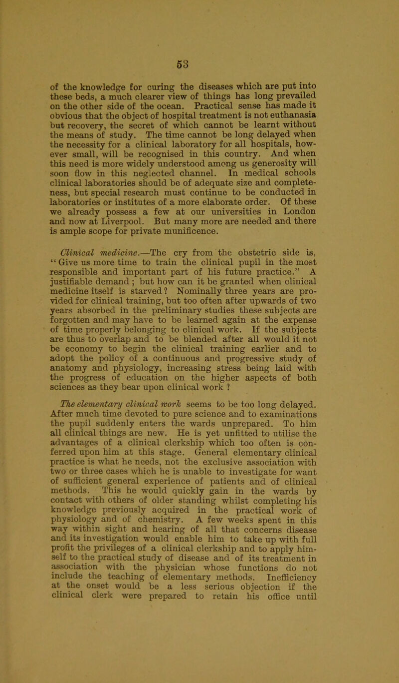 of the knowledge for curing the diseases which are put into these beds, a much clearer view of things has long prevailed on the other side of the ocean. Practical sense has made it obvious that the object of hospital treatment is not euthanasia but recovery, the secret of which cannot be learnt without the means of study. The time cannot be long delayed when the necessity for a clinical laboratory for all hospitals, how- ever small, will be recognised in this country. And when this need is more widely understood among us generosity will soon flow in this neglected channel. In medical schools clinical laboratories should be of adequate size and complete- ness, but special research must continue to be conducted in laboratories or institutes of a more elaborate order. Of these we already possess a few at our universities in London and now at Liverpool. But many more are needed and there is ample scope for private munificence. Clinical medicine.—The cry from the obstetric side is, “ Give us more time to train the clinical pupil in the most responsible and important part of his future practice.” A justifiable demand ; but how can it be granted when clinical medicine itself is starved ? Nominally three years are pro- vided for clinical training, but too often after upwards of two years absorbed in the preliminary studies these subjects are forgotten and may have to be learned again at the expense of time properly belonging to clinical work. If the subjects are thus to overlap and to be blended after all would it not be economy to begin the clinical training earlier and to adopt the policy of a continuous and progressive study of anatomy and physiology, increasing stress being laid with the progress of education on the higher aspects of both sciences as they bear upon clinical work 1 The elementary clinical worlt seems to be too long delayed. After much time devoted to pure science and to examinations the pupil suddenly enters the wards unprepared. To him all clinical things are new. He is yet unfitted to utilise the advantages of a clinical clerkship which too often is con- ferred upon him at this stage. General elementary clinical practice is what he needs, not the exclusive association with two or three cases which he is unable to investigate for want of sufficient general experience of patients and of clinical methods. This he would quickly gain in the wards by contact with others of older standing whilst completing his knowledge previously acquired in the practical work of physiology and of chemistry. A few weeks spent in this way within sight and hearing of all that concerns disease and its investigation would enable him to take up with full profit the privileges of a clinical clerkship and to apply him- self to the practical study of disease and of its treatment in association with the physician whose functions do not include the teaching of elementary methods. Inefficiency at the onset would be a less serious objection if the clinical clerk were prepared to retain his office until