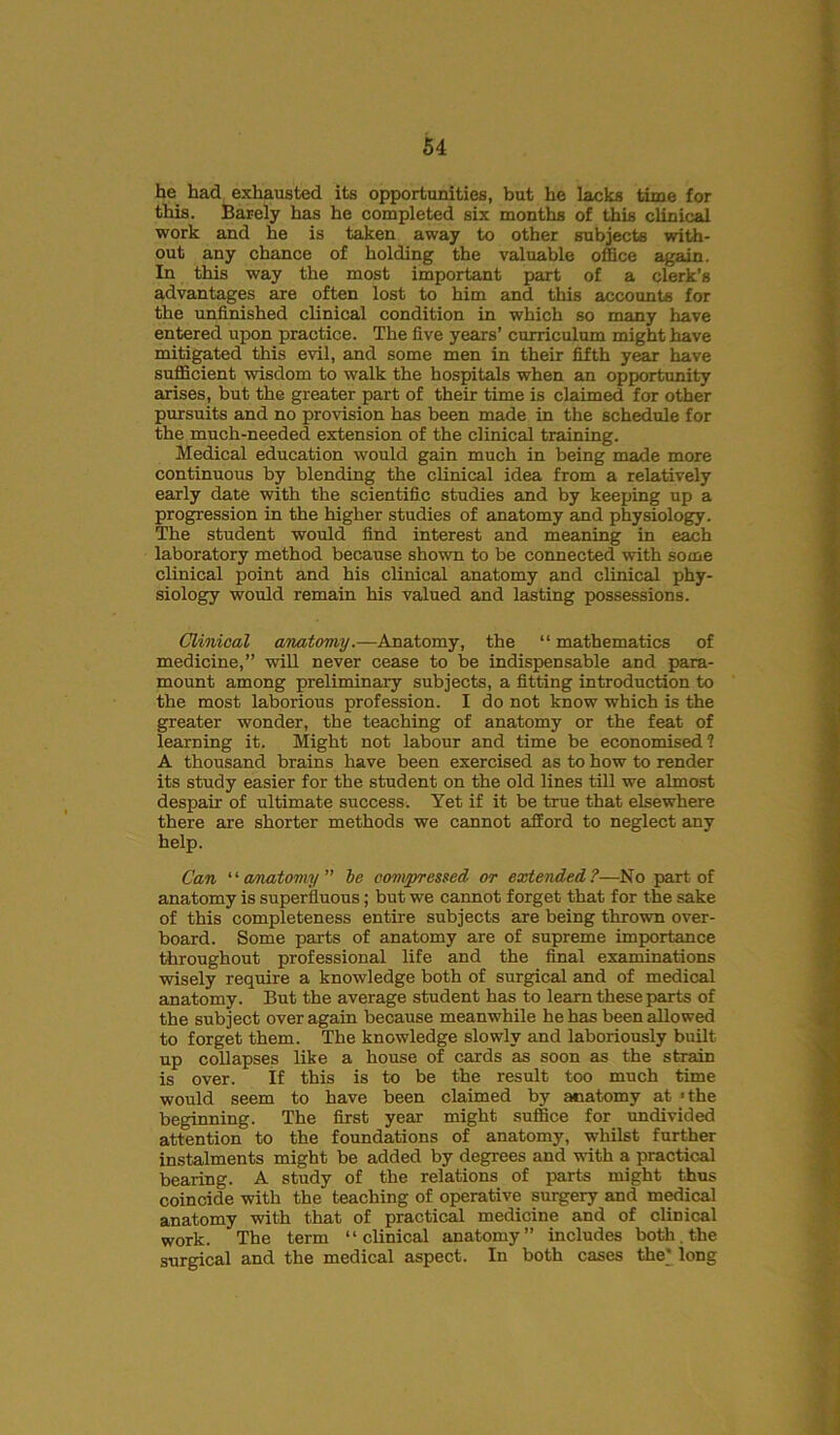 he had exhausted its opportunities, but he lacks time for this. Barely has he completed six months of this clinical work and he is taken away to other subjects with- out any chance of holding the valuable office again. In this way the most important part of a clerk’s advantages are often lost to him and this accounts for the unfinished clinical condition in which so many have entered upon practice. The five years’ curriculum might have mitigated this evil, and some men in their fifth year have sufficient wisdom to walk the hospitals when an opportunity arises, but the greater part of their time is claimed for other pursuits and no provision has been made in the schedule for the much-needed extension of the clinical training. Medical education would gain much in being made more continuous by blending the clinical idea from a relatively early date with the scientific studies and by keeping up a progression in the higher studies of anatomy and physiology. The student would find interest and meaning in each laboratory method because shown to be connected with some clinical point and his clinical anatomy and clinical phy- siology would remain his valued and lasting possessions. Clinical anatomy.—Anatomy, the “ mathematics of medicine,” will never cease to be indispensable and para- mount among preliminary subjects, a fitting introduction to the most laborious profession. I do not know which is the greater wonder, the teaching of anatomy or the feat of learning it. Might not labour and time be economised? A thousand brains have been exercised as to how to render its study easier for the student on the old lines till we almost despair of ultimate success. Yet if it be true that elsewhere there are shorter methods we cannot afford to neglect any help. Can “ anatomy ” be compressed or extended?—No part of anatomy is superfluous; but we cannot forget that for the sake of this completeness entire subjects are being thrown over- board. Some parts of anatomy are of supreme importance throughout professional life and the final examinations wisely require a knowledge both of surgical and of medical anatomy. But the average student has to learn these parts of the subject over again because meanwhile he has been allowed to forget them. The knowledge slowly and laboriously built up collapses like a house of cards as soon as the strain is over. If this is to be the result too much time would seem to have been claimed by anatomy at 'the beginning. The first year might suffice for undivided attention to the foundations of anatomy, whilst further instalments might be added by degrees and with a practical bearing. A study of the relations of parts might thus coincide with the teaching of operative surgery and medical anatomy with that of practical medicine and of clinical work. The term “clinical anatomy” includes both, the surgical and the medical aspect. In both cases the* long