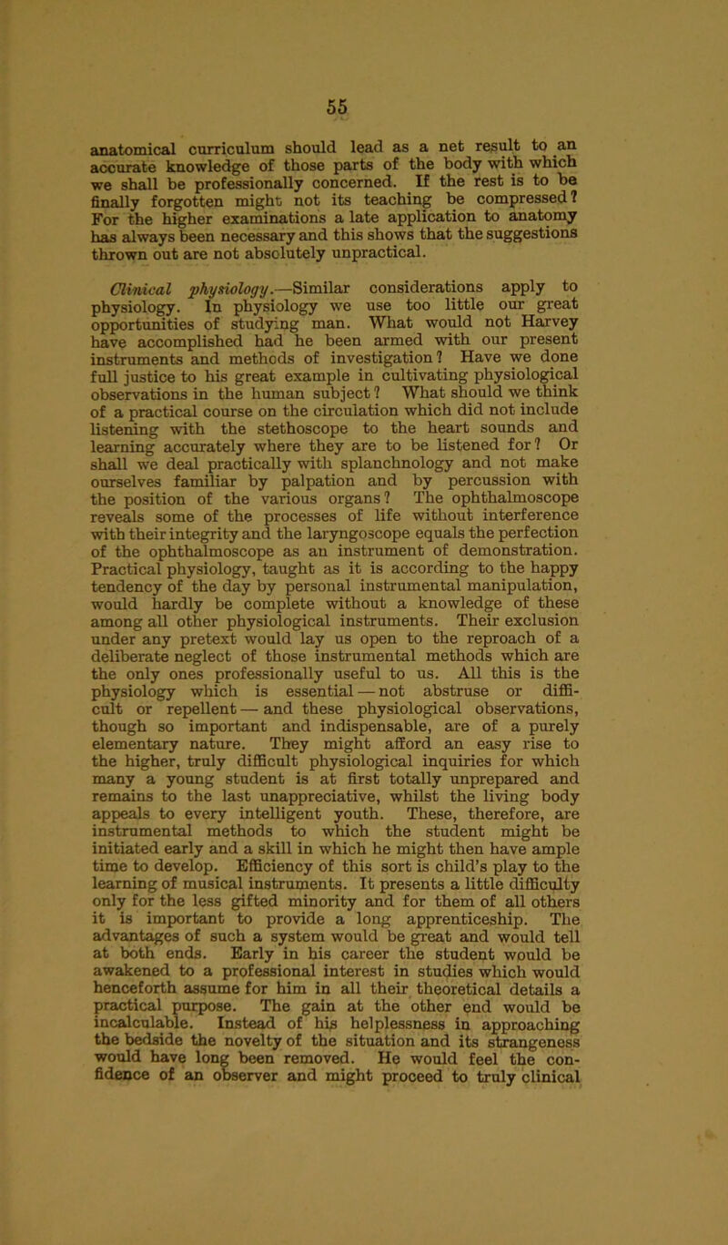 anatomical curriculum should lead as a net result to .an accurate knowledge of those parts of the body with which we shall be professionally concerned. If the rest is to be finally forgotten might; not its teaching be compressed? For the higher examinations a late application to anatomy has always been necessary and this shows that the suggestions thrown out are not absolutely unpractical. Clinical physiology.—Similar considerations apply to physiology. In physiology we use too little our great opportunities of studying man. What would not Harvey have accomplished had he been armed with our present instruments and methods of investigation? Have we done full justice to his great example in cultivating physiological observations in the human subject ? What should we think of a practical course on the circulation which did not include listening with the stethoscope to the heart sounds and learning accurately where they are to be listened for? Or shall we deal practically with splanchnology and not make ourselves familiar by palpation and by percussion with the position of the various organs ? The ophthalmoscope reveals some of the processes of life without interference with their integrity and the laryngoscope equals the perfection of the ophthalmoscope as an instrument of demonstration. Practical physiology, taught as it is according to the happy tendency of the day by personal instrumental manipulation, would hardly be complete without a knowledge of these among all other physiological instruments. Their exclusion under any pretext would lay us open to the reproach of a deliberate neglect of those instrumental methods which are the only ones professionally useful to us. All this is the physiology which is essential — not abstruse or diffi- cult or repellent — and these physiological observations, though so important and indispensable, are of a purely elementary nature. They might afford an easy rise to the higher, truly difficult physiological inquiries for which many a young student is at first totally unprepared and remains to the last unappreciative, whilst the living body appeals to every intelligent youth. These, therefore, are instrumental methods to which the student might be initiated early and a skill in which he might then have ample time to develop. Efficiency of this sort is child’s play to the learning of musical instruments. It presents a little difficulty only for the less gifted minority and for them of all others it is important to provide a long apprenticeship. The advantages of such a system would be great and would tell at both ends. Early in his career the student would be awakened to a professional interest in studies which would henceforth assume for him in all their theoretical details a practical purpose. The gain at the other end would be incalculable. Instead of his helplessness in approaching the bedside the novelty of the situation and its strangeness would have long been removed. He would feel the con- fidence of an observer and might proceed to truly clinical