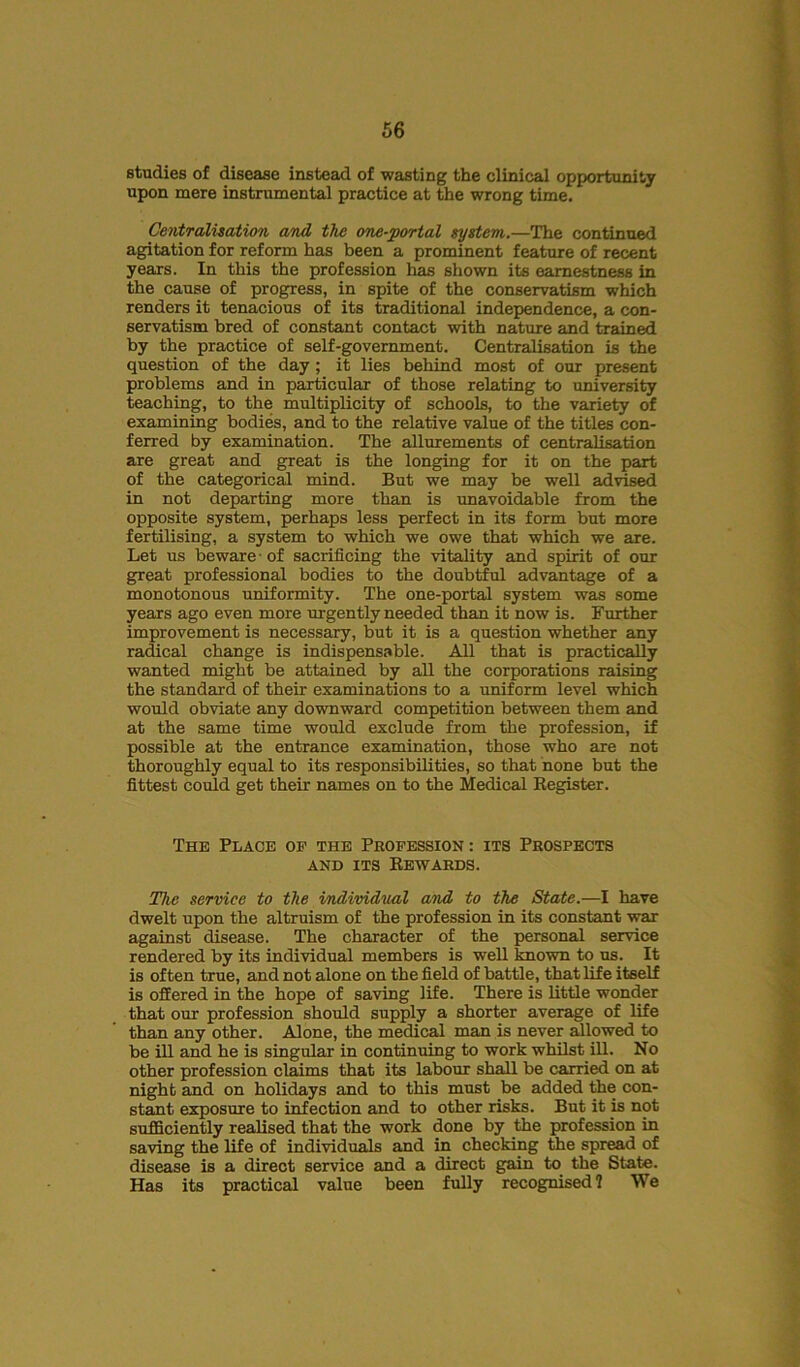 studies of disease instead of wasting the clinical opportunity upon mere instrumental practice at the wrong time. Centralisation and the one-portal system.—The continued agitation for reform has been a prominent feature of recent years. In this the profession has shown its earnestness in the cause of progress, in spite of the conservatism which renders it tenacious of its traditional independence, a con- servatism bred of constant contact with nature and trained by the practice of self-government. Centralisation is the question of the day ; it lies behind most of our present problems and in particular of those relating to university teaching, to the multiplicity of schools, to the variety of examining bodies, and to the relative value of the titles con- ferred by examination. The allurements of centralisation are great and great is the longing for it on the part of the categorical mind. But we may be well advised in not departing more than is unavoidable from the opposite system, perhaps less perfect in its form but more fertilising, a system to which we owe that which we are. Let us beware • of sacrificing the vitality and spirit of our great professional bodies to the doubtful advantage of a monotonous uniformity. The one-portal system was some years ago even more urgently needed than it now is. Further improvement is necessary, but it is a question whether any radical change is indispensable. All that is practically wanted might be attained by all the corporations raising the standard of their examinations to a uniform level which would obviate any downward competition between them and at the same time would exclude from the profession, if possible at the entrance examination, those who are not thoroughly equal to its responsibilities, so that none but the fittest could get their names on to the Medical Register. The Place op the Profession : its Prospects and its Rewards. The service to the individual and to the State.—I have dwelt upon the altruism of the profession in its constant war against disease. The character of the personal service rendered by its individual members is well known to us. It is often true, and not alone on the field of battle, that life itself is offered in the hope of saving life. There is little wonder that our profession should supply a shorter average of life than any other. Alone, the medical man is never allowed to be ill and he is singular in continuing to work whilst ill. No other profession claims that its labour shall be carried on at night and on holidays and to this must be added the con- stant exposure to infection and to other risks. But it is not sufficiently realised that the work done by the profession in saving the life of individuals and in checking the spread of disease is a direct service and a direct gain to the State. Has its practical value been fully recognised? We