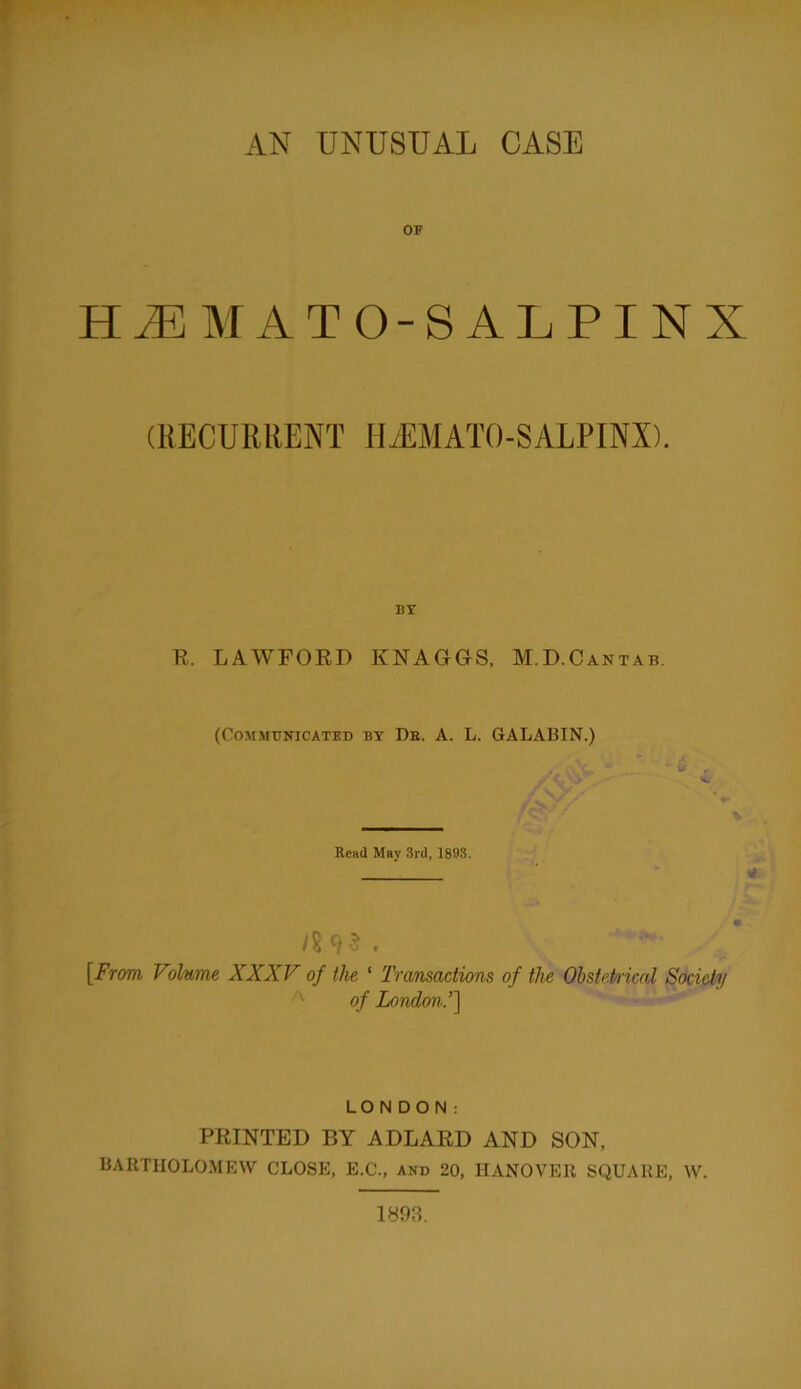 AN UNUSUAL CASE OF H^MATO-SALPINX (RECURRENT IlyEMATO-SALPINX). BY R. LAWFORD KNAGGS, M.D.Cantab. (COMMBKICATED BY De. A. L. GALABIN.) Read May 3rd, 1893. ys95. [From Volume XXXV of the ‘ Transactions of the OhstePrical Society ^ of London.’] LONDON: PRINTED BY ADLARD AND SON, BARTHOLOMEW CLOSE, E.C., and 20, HANOVER SQUARE, W. 1893.