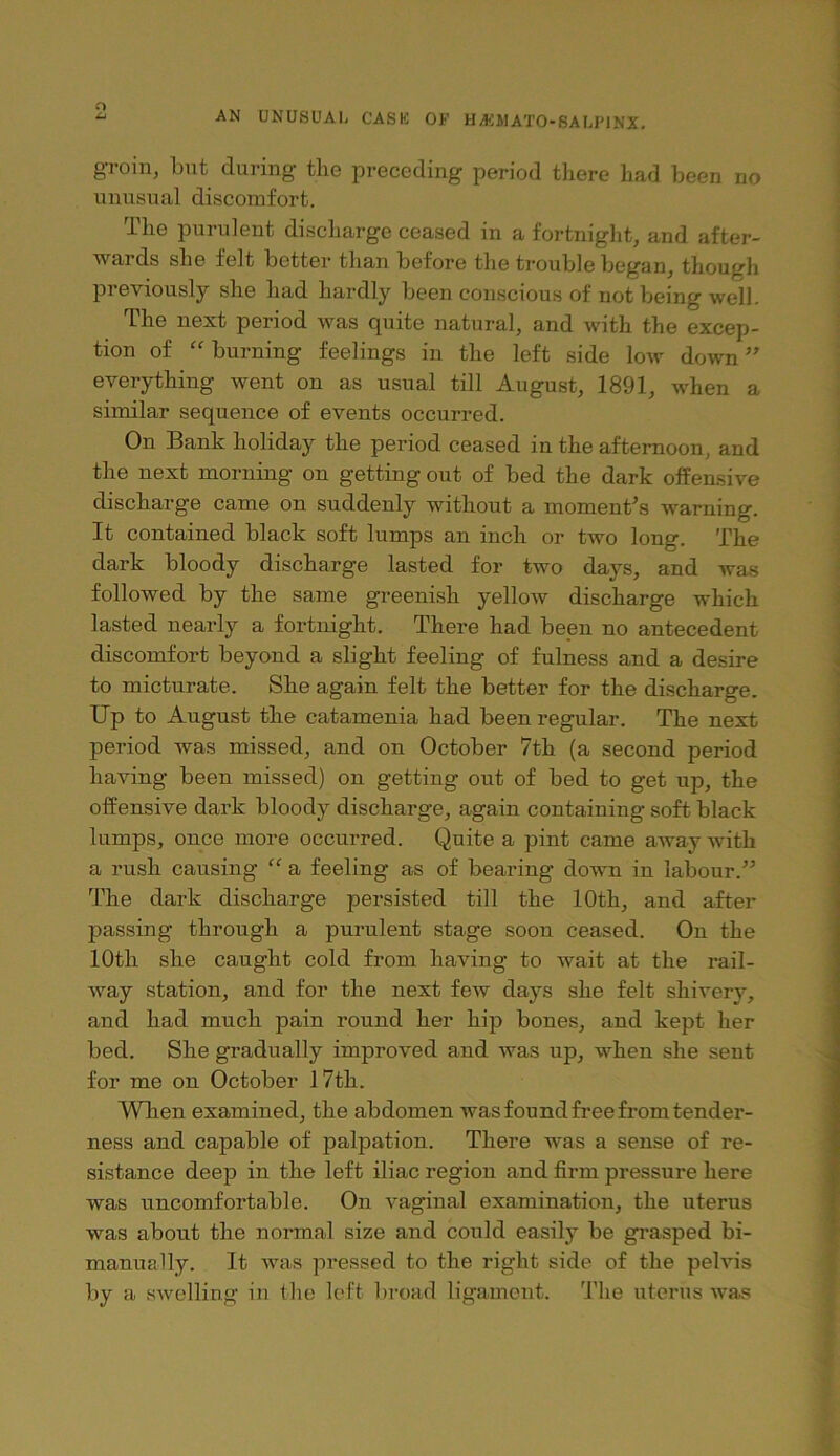 o AN UNUSUAL CASK OF HyKJIATO-SALIMNX. groin, bnt during tlie preceding period tliere had been no unusual discomfort. The purulent discharge ceased in a fortnight, and after- wards she felt better than before the trouble began, though previously she had hardly been conscious of not being well. The next period was quite natural, and with the excep- tion of “burning feelings in the left side low down” everything went on as usual till August, 1891, when a similar sequence of events occurred. On Bank holiday the period ceased in the afternoon, and the next morning on getting out of bed the dark offensive discharge came on suddenly without a moment's warning. It contained black soft lumps an inch or two long. The dark bloody discharge lasted for two days, and was followed by the same greenisb yellow discharge which lasted nearly a fortnight. There had been no antecedent discomfort beyond a slight feeling of fulness and a desire to micturate. She again felt the better for the discharge. Up to August the catamenia had been regular. The next period was missed, and on October 7th (a second period having been missed) on getting out of bed to get up, the offensive dark bloody discharge, again containing soft black lumps, once more occurred. Quite a pint came away Avith a rush causing “ a feeling as of bearing down in labour.” The dark discharge persisted till the 10th, and after passing through a purulent stage soon ceased. On the 10th she caught cold from having to wait at the rail- way station, and for the next few days she felt shivery, and had much pain round her hip bones, and kept her bed. She gradually improved and was up, when she sent for me on October 17th. When examined, the abdomen was found free from tender- ness and capable of palpation. There was a sense of re- sistance deej? in the left iliac region and firm pressure here was uncomfortable. On vaginal examination, the uterus was about the normal size and could easily be grasped bi- manual ly. It was pressed to the right side of the pehds by a sAvelling in tlie loft broad ligament. I’he uterus wa.s