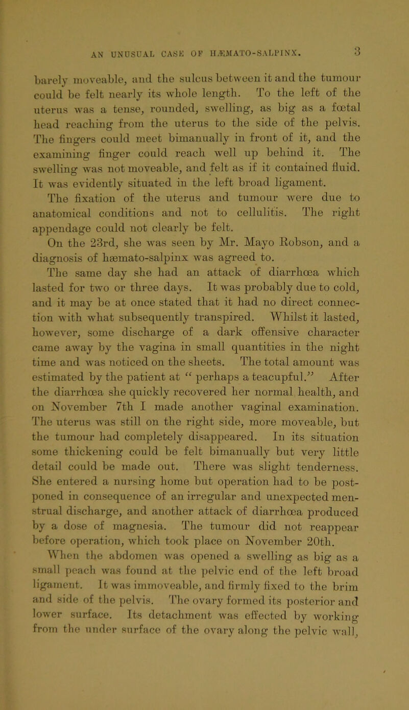 barely moveable, and the sulcus betweeu it and the tumour could be felt nearly its whole length. To the left of the uterus was a tense, rounded, swelling, as big as a foetal head reaching from the uterus to the side of the pelvis. The lingers could meet bimanually in front of it, and the examining linger could reach well up behind it. The swelling was not moveable, and felt as if it contained fluid. It was evidently situated in the left broad ligament. The fixation of the uterus and tumour were due to anatomical conditions and not to cellulitis. The right appendage could not clearly be felt. On the 23rd, she was seen by Mr. Mayo Robson, and a diagnosis of haBmato-salpinx was agreed to. The same day she had an attack of diarrhoea which lasted for tAvo or three days. It was probably due to cold, and it may be at once stated that it had no direct connec- tion with what subsequently transpired. Whilst it lasted, however, some discharge of a dark offensive character came away by the vagina in small quantities in the night time and was noticed on the sheets. The total amount was estimated by the patient at “ perhaps a teacupful.After the diarrhoea she quickly recovered her normal health, and on November 7th I made another vaginal examination. The uterus was still on the right side, more moveable, but the tumoAir had completely disappeared. In its situation some thickening could be felt bimanually but very little detail could be made out. There was slight tenderness. She entered a nursing home but operation had to be post- poned in consequence of an irregular and unexpected men- strual discharge, and another attack of diarrhoea produced by a dose of magnesia. The tumour did not reappear before operation, which took place on November 20th. When the abdomen was opened a swelling as big as a small peach was found at the pelvic end of the left broad ligament. It was immoveable, and firmly fixed to the brim and side of the pelvis. 'Phe ovary formed its po.stei-ior and lower surface. Its detachment was effected by working from the under surface of the ovary along the pelvic Avail,