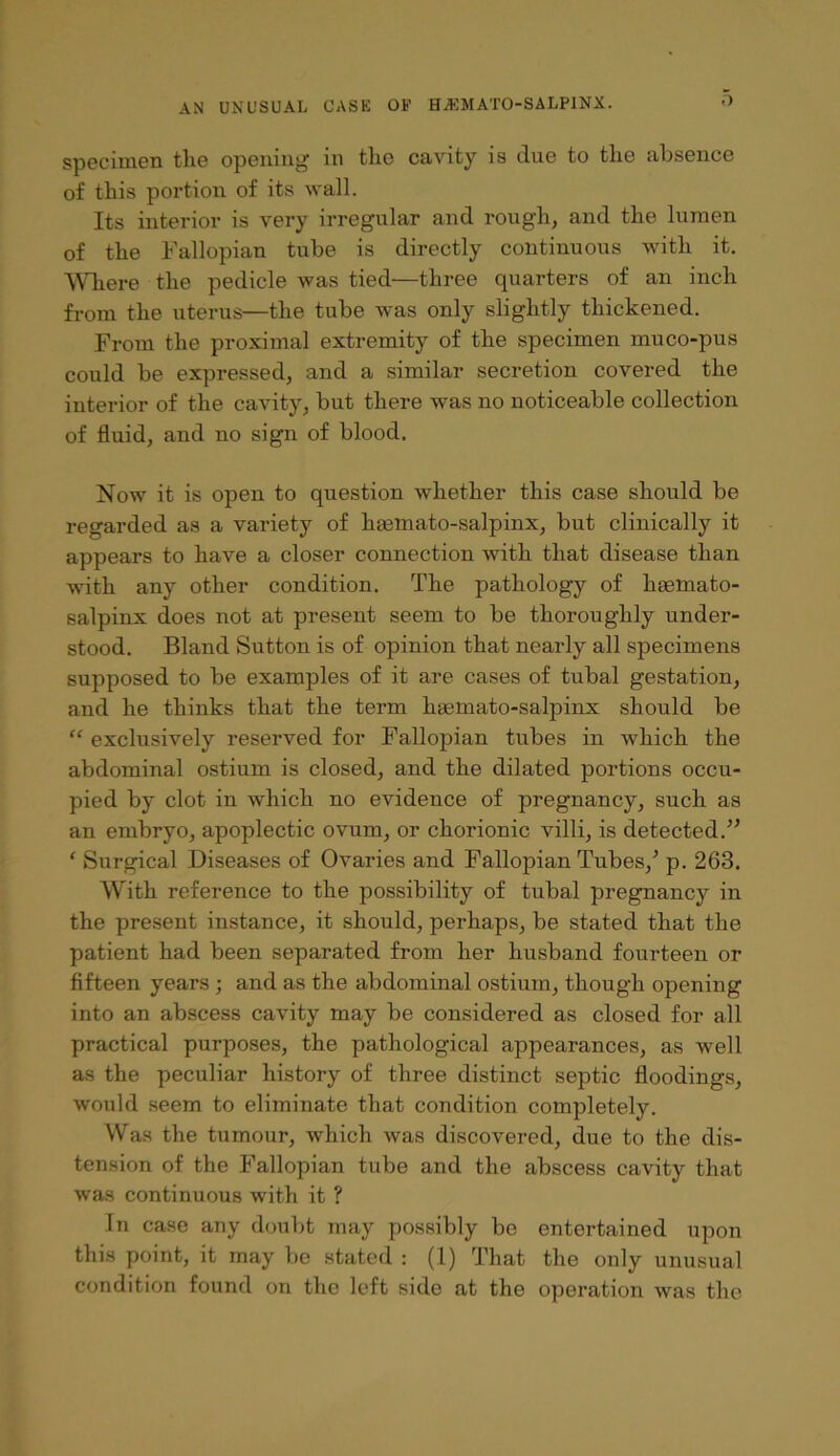 .1 specimen the opening in the cavity is due to the absence of this portion of its wall. Its interior is very irregular and rough, and the lumen of the Fallopian tube is directly continuous with it, WTiere the pedicle was tied—three quarters of an inch from the uterus—the tube was only slightly thickened. From the proximal extremity of the specimen muco-pus could be expressed, and a similar secretion covered the interior of the cavity, but there was no noticeable collection of fluid, and no sign of blood. Now it is open to question whether this case should be regarded as a variety of hsemato-salpinx, but clinically it appears to have a closer connection with that disease than with any other condition. The pathology of haemato- salpinx does not at present seem to be thoroughly under- stood. Bland Sutton is of opinion that nearly all specimens supposed to be examples of it are cases of tubal gestation, and he thinks that the term haemato-salpinx should be “ exclusively reserved for Fallopian tubes in which the abdominal ostium is closed, and the dilated portions occu- pied by clot in which no evidence of pregnancy, such as an embryo, apoplectic ovum, or chorionic villi, is detected.’’ ‘ Surgical Diseases of Ovaries and Fallopian Tubes,’ p. 263. With reference to the possibility of tubal pregnancy in the present instance, it should, perhaps, be stated that the patient had been separated from her husband fourteen or fifteen years ; and as the abdominal ostium, though opening into an abscess cavity may be considered as closed for all practical purposes, the pathological appearances, as well as the peculiar history of three distinct septic floodings, would seem to eliminate that condition completely. Was the tumour, which was discovered, due to the dis- tension of the Fallopian tube and the abscess cavity that was continuous with it ? In case any doubt may possibly be entertained upon this point, it may be stated : (1) That the only unusual condition found on the left side at the operation was the