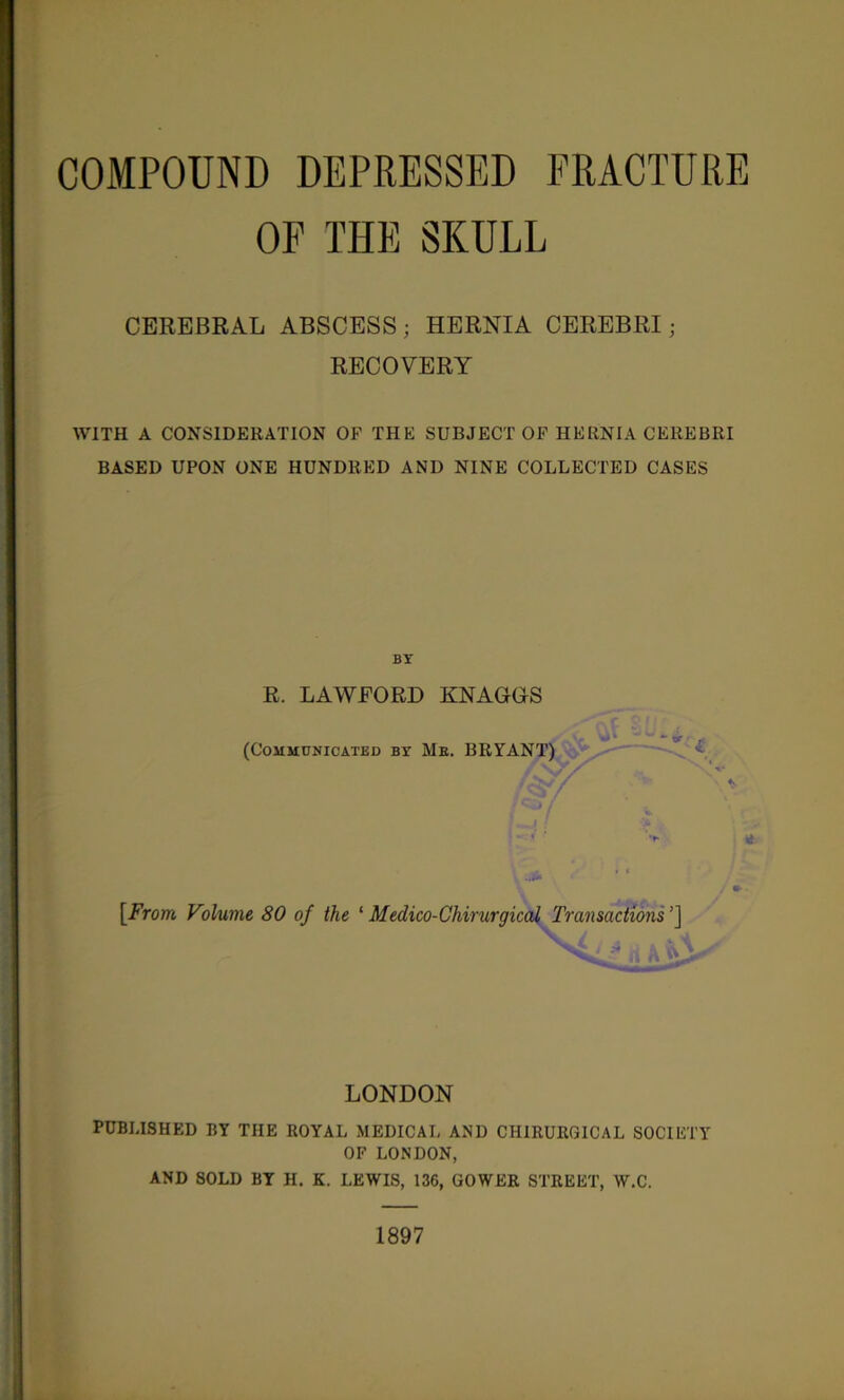 COMPOUND DEPRESSED FRACTURE OF THE SKULL CEREBRAL ABSCESS ; HERNIA CEREBRI; RECOVERY WITH A CONSIDERATION OF THE SUBJECT OP HERNIA CEREBRI BASED UPON ONE HUNDRED AND NINE COLLECTED CASES BY E. LAWFORD KNAGGS (Communicated by Me. BRYANT) [From Volume 80 of the ^ Medico-Chirurgical Transactions’] \ ' I , ft. ^ fi A V\ LONDON PUBLISHED BY THE ROYAL MEDICAL AND CHIRURGICAL SOCIETY OF LONDON, AND SOLD BY H. K. LEWIS, 136, GOWER STREET, W.C. 1897