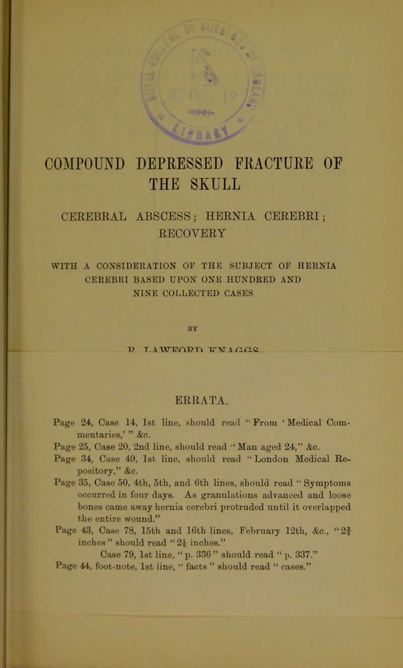 THE SKULL CEREBRAL ABSCESS; HERNIA CEREBRI; RECOVERY WITH A CONSIDERATION OF THE SUBJECT OF HERNIA CEREBRI BASED UPON ONE HUNDRED AND NINE COLLECTED CASES BY T? T.AW’POTJ'n TT'NrAnn.s ERRATA. Page 24, Case 14, 1st line, should read “ From ‘ Medical Com- mentaries,’ ” &c. Page 25, Case 20, 2nd line, should read •* Man aged 24,” &c. Page 34, Case 49, 1st line, should read “ London Medical Re- pository,” &c. Page 35, Case 50, 4th, 5th, and 6th lines, should read “ Symptoms occurred in four days. As granulations advanced and loose bones came away hernia cerebid protruded until it oveidapped the entire wound.” Page 43, Case 78, 15th and 16th lines, February 12th, &c., “ 2J inches ” should read “ 2^ inches.” Case 79, 1st line, “ p. 336 ” should read “ p. 337.” Page 44, foot-note, 1st line, “ facts ” should read “ cases.”