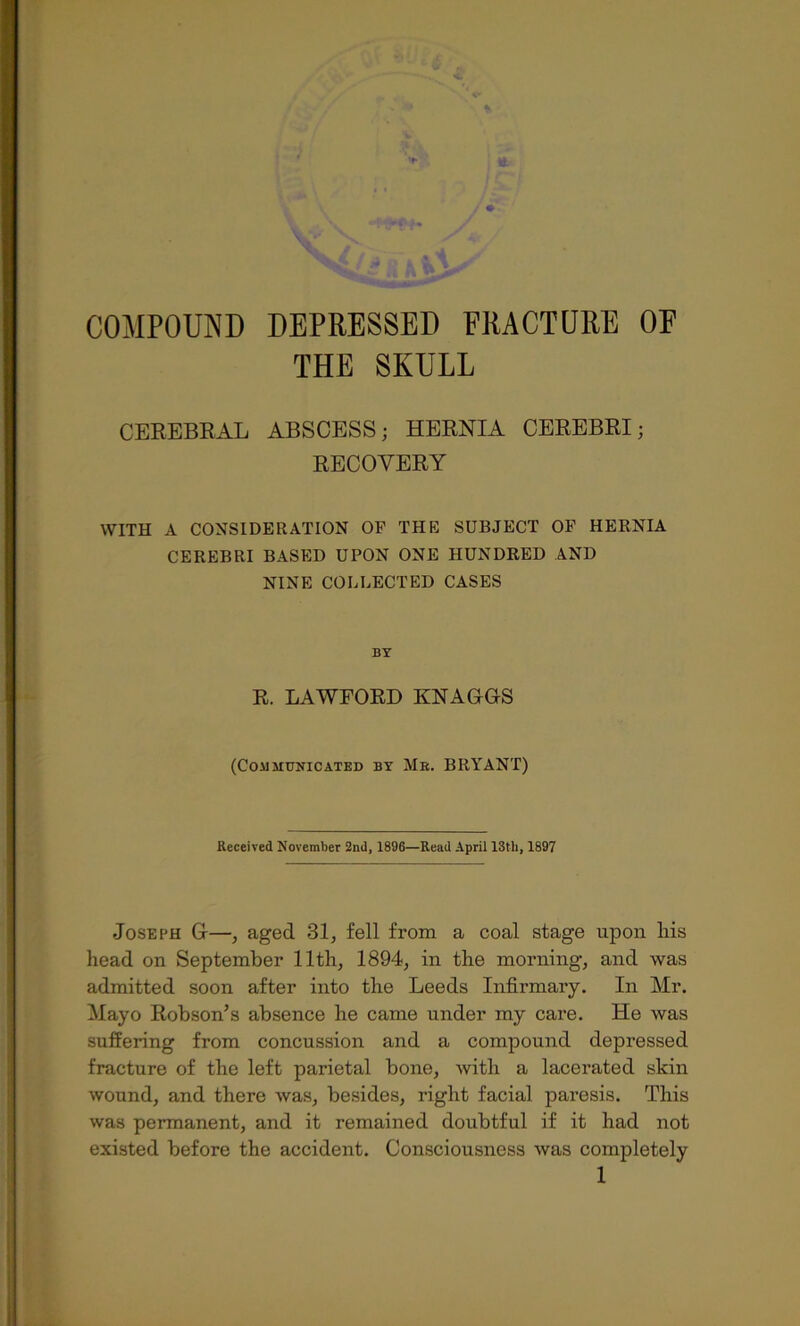 THE SKULL CEREBKAL ABSCESS; HEENIA CEEEBRI; EECOVEEY WITH A CONSIDERATION OF THE SUBJECT OF HERNIA CEREBRI BASED UPON ONE HUNDRED AND NINE COLLECTED CASES BY R. LAWFOED KNAGGS (Communicated by Me. BRYANT) Received November 2nd, 1896—Read April 13th, 1897 Joseph G—, aged 31, fell from a coal stage upon liis head on September 11th, 1894, in the morning, and was admitted soon after into the Leeds Infirmary. In Mr. Mayo Eobson’s absence he came under my care. He was suffering from concussion and a compound depressed fracture of the left parietal bone, Avith a lacerated skin Avound, and there Avas, besides, right facial paresis. This was permanent, and it remained doubtful if it had not existed before the accident. Consciousness Avas completely