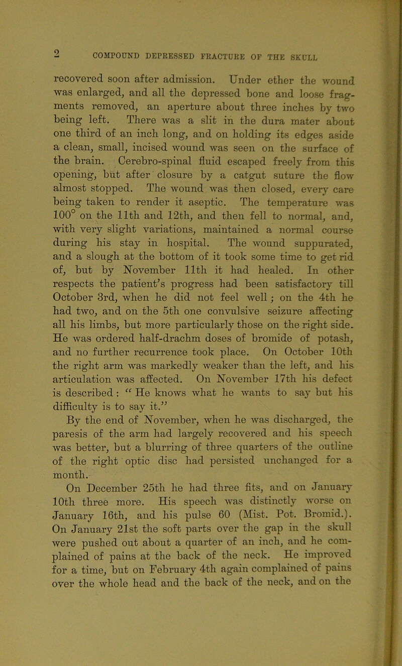 9 recovered soon after admission. Under ether the wound was enlarged, and all the depressed bone and loose frag- ments removed, an aperture about three inches by two being left. There was a slit in the dura mater about one third of an inch long, and on holding its edges aside a clean, small, incised wound was seen on the surface of the brain. Cerebro-spinal fluid escaped freely from this opening, but after closure by a catgut suture the flow almost stopped. The wound was then closed, every care being taken to render it aseptic. The temperature was 100° on the 11th and 12th, and then fell to normal, and, Avith very slight variations, maintained a normal course during his stay in hospital. The wound suppurated, and a slough at the bottom of it took some time to get rid of, but by November 11th it had healed. In other respects the patient’s progress had been satisfactory till October 3rd, when he did not feel well; on the 4th he had two, and on the 5th one convulsive seizure affecting all his limbs, but more particularly those on the right side. He Avas ordered half-drachm doses of bromide of potash, and no further recui’rence took place. On October 10th the right arm was markedly weaker than the left, and his articulation was affected. On November 17th his defect is described: “ He knows what he Avants to say but his difficulty is to say it.” By the end of November, Avhen he Avas discharged, the paresis of the arm had largely recovered and his speech Avas better, but a blurring of three quarters of the outline of the right optic disc had persisted unchanged for a month. On December 25th he had three fits, and on January 10th three more. His speech Avas distinctly Avorse on January 16th, and his pulse 60 (Mist. Pot. Broniid.). On January 21st the soft parts over the gap in the skull Avere pushed out about a quarter of an inch, and he com- plained of pains at the back of the neck. He improved for a time, but on February 4th again complained of pains over the whole head and the back of the neck, and on the