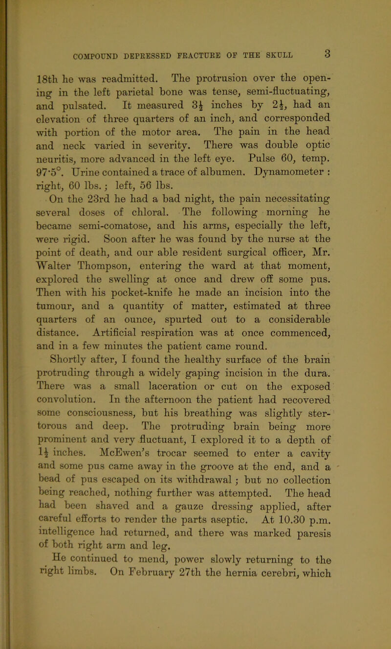 18th he was readmitted. The protrusion over the open- ing in the left parietal bone was tense, semi-fluctuating, and pulsated. It measured 3| inches by 2|, had an elevation of three quarters of an inch, and corresponded ■with portion of the motor area. The pain in the head and neck varied in severity. There was double optic neuritis, more advanced in the left eye. Pulse 60, temp. 97'5°. Urine contained a trace of albumen. Dynamometer : right, 60 lbs. j left, 56 lbs. On the 23rd he had a bad night, the pain necessitating several doses of chloral. The following morning he became semi-comatose, and his arms, especially the left, were rigid. Soon after he was found by the nurse at the point of death, and our able resident surgical officer, Mr. Walter Thompson, entering the ward at that moment, explored the swelling at once and drew off some pus. Then with his pocket-knife he made an incision into the tumour, and a quantity of matter, estimated at three quarters of an ounce, spurted out to a considerable distance. Artificial respiration was at once commenced, and in a feAv minutes the patient came round. Shortly after, I found the healthy surface of the brain protruding through a widely gaping incision in the dura. There was a small laceration or cut on the exposed convolution. In the afternoon the patient had recovered some consciousness, but his breathing was slightly ster- torous and deep. The protruding brain being more prominent and very fluctuant, I explored it to a depth of 1^ inches. McEwen’s trocar seemed to enter a cavity and some pus came away in the groove at the end, and a bead of pus escaped on its withdrawal; but no collection being reached, nothing further was attempted. The head had been shaved and a gauze dressing applied, after careful efforts to render the parts aseptic. At 10.30 p.m. intelligence had returned, and there was marked paresis of both right arm and leg. He continued to mend, power slowly returning to the right limbs. On February 27th the hernia cerebri, which