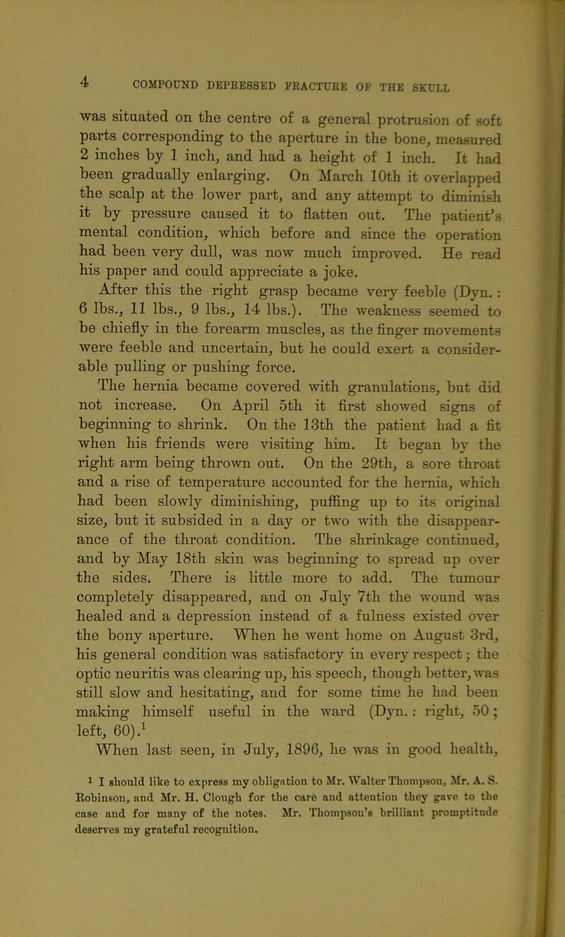 was situated on the centre of a general protrusion of soft parts corresponding to the aperture in the bone, measured 2 inches by 1 inch, and had a height of 1 inch. It had been gradually enlarging. On March 10th it overlapped the scalp at the lower part, and any attempt to diminish it by pressure caused it to flatten out. The patient’s mental condition, which before and since the operation had been very dull, was now much improved. He read his paper and could appreciate a joke. After this the right grasp became very feeble (Dyn.: 6 lbs., 11 lbs., 9 lbs., 14 lbs.). The weakness seemed to be chiefly in the forearm muscles, as the finger movements were feeble and uncertain, but he could exert a consider- able pulling or pushing force. The hernia became covered with granulations, but did not increase. On April 5th it first showed signs of beginning to shrink. On the 13th the patient had a fit when his friends Avere visiting him. It began by the right arm being throAvn out. On the 29th, a sore throat and a rise of temperature accounted for the hernia, which had been slowly diminishing, puffing up to its original size, but it subsided in a day or Wo Avith the disappear- ance of the throat condition. The shrinkage continued, and by May 18th skin Avas beginning to spread up over the sides. There is little more to add. The tumour completely disappeared, and on July 7th the AA^ound Avas healed and a depression instead of a fulness existed over the bony aperture. Wlien he Avent home on August 3rd, his general condition Avas satisfactory in every respect; the optic neuritis was clearing up, his speech, though better, AA^as still sloAV and hesitating, and for some time he had been making himself useful in the Avard (Djm.: right, 50; left, 60).^ When last seen, in July, 1896, he Avas in good health, A I should like to express my obligation to Mr. Walter Thompson, Mr. A. S. Eobinson, and Mr. H. Clough for the care and attention they gave to the case and for many of the notes. Mr. Thompson’s brilliant promptitude deserves my grateful recognition.