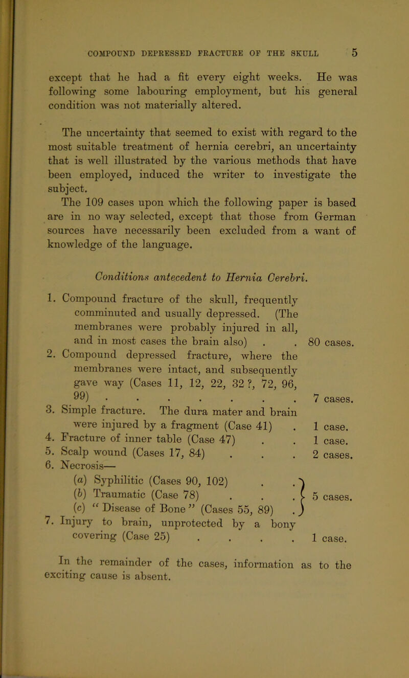 except that he had a fit every eight weeks. He was follo>ving some labouring employment, but his general condition was not materially altered. The uncertainty that seemed to exist with regard to the most suitable treatment of hernia cerebri, an uncertainty that is well illustrated by the various methods that have been employed, induced the writer to investigate the subject. The 109 cases upon which the following paper is based are in no way selected, except that those from German sources have necessarily been excluded from a want of knowledge of the language. Conditionn antecedent to Hernia Cerebri. 1. Compound fracture of the skull, frequently comminuted and usually depressed. (The membranes were probably injured in all, and in most cases the brain also) . . 80 cases. 2. Compound depressed fracture, where the membranes were intact, and subsequently gave way (Cases 11, 12, 22, 32 ?, 72, 96, 99) 7 cases. 3. Simple fracture. The dura mater and brain were injured by a fragment (Case 41) 1 case. 4. Fracture of inner table (Case 47) 1 case. 5. Scalp wound (Cases 17, 84) 2 cases. 6. Necrosis— (a) Syphilitic (Cases 90, 102) . . (b) Traumatic (Case 78) . . . ( 5 cases. (c) “ Disease of Bone (Cases 55, 89) . ) 7. Injury to brain, unprotected by a bony covering (Case 25) ... . 1 case. In the remainder of the cases, information as to the exciting cause is absent.