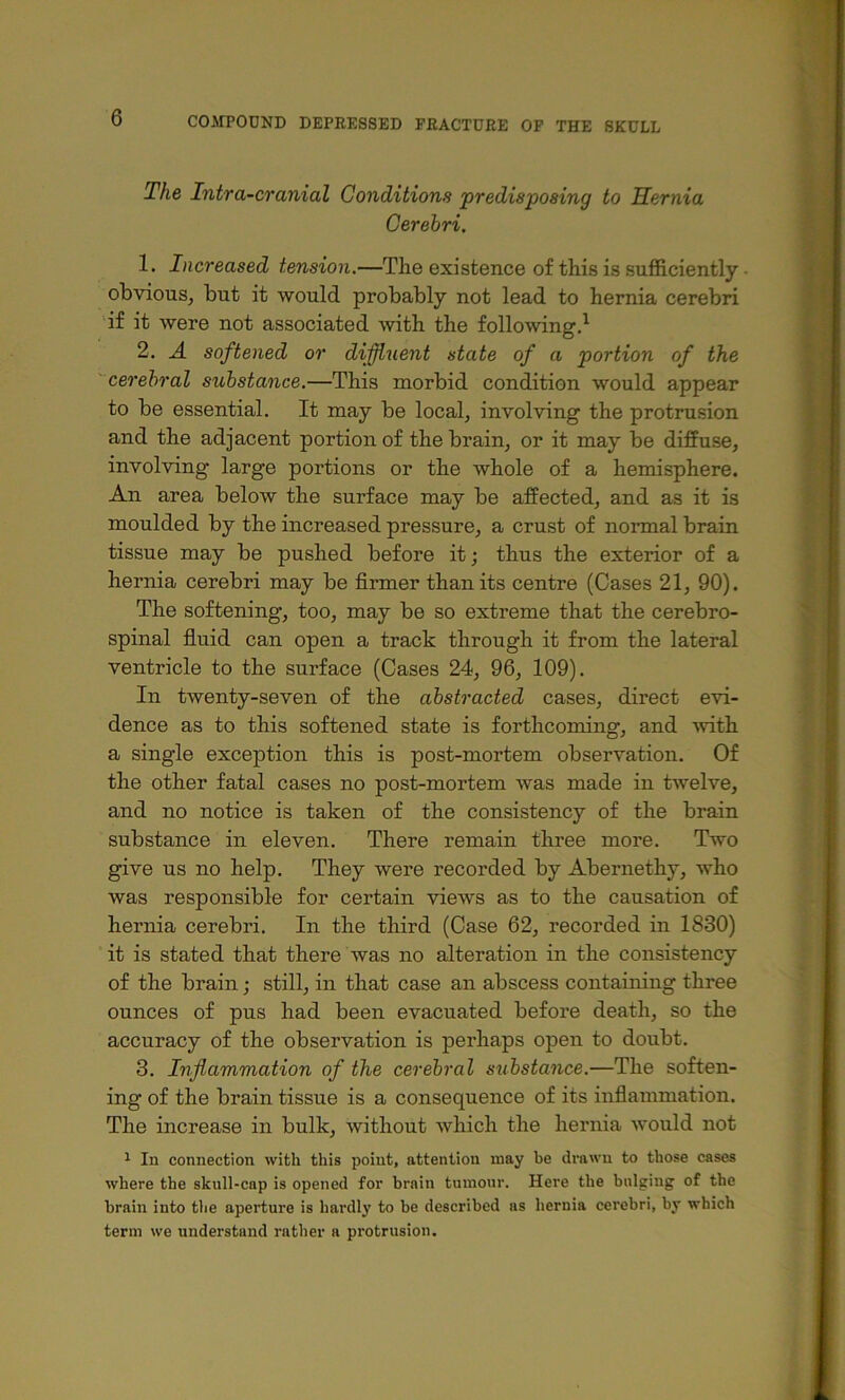 The Intra-cranial Conditions predisposing to Hernia, Gerehri. 1. Increased tension.—The existence of this is sufficiently • obvious, but it would probably not lead to hernia cerebri 'if it were not associated with the following,^ 2. A softened or diffluent state of a portion of the ' cerebral substance.—This morbid condition would appear to be essential. It may be local, involving the protrusion and the adjacent portion of the brain, or it may be diffuse, involving large portions or the whole of a hemisphere. An area below the surface may be affected, and as it is moulded by the increased pressure, a crust of normal brain tissue may be pushed before it; thus the exterior of a hernia cerebri may be firmer than its centre (Cases 21, 90). The softening, too, may be so extreme that the cerebro- spinal fiuid can open a track through it from the lateral ventricle to the surface (Cases 24, 96, 109). In twenty-seven of the abstracted cases, direct evi- dence as to this softened state is forthcoming, and with a single exception this is post-mortem observation. Of the other fatal cases no post-mortem was made in twelve, and no notice is taken of the consistency of the brain substance in eleven. There remain three more. Two give us no help. They were recorded by Abernethy, who was responsible for certain views as to the causation of hernia cerebri. In the third (Case 62, recorded in 1830) it is stated that there was no alteration in the consistency of the brain; still, in that case an abscess containing three ounces of pus had been evacuated before death, so the accuracy of the observation is perhaps open to doubt. 3. Inflammation of the cerebral substance.—The soften- ing of the brain tissue is a consequence of its inflammation. The increase in bulk, without which the hernia would not 1 In connection with this point, attention may be drawn to those cases where the skull-cap is opened for brnin tumour. Here the bulging of the brain into the aperture is hardly to be described ns hernia cerebri, by which term we understand rather a protrusion.