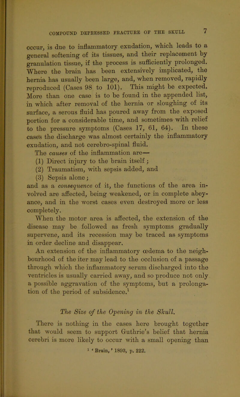 occur, is due to inflammatory exudation, which leads to a general softening of its tissues, and their replacement by granulation tissue, if the process is sufficiently prolonged. Where the brain has been extensively implicated, the hernia has usually been large, and, when removed, rapidly reproduced (Cases 98 to 101). This might be expected. More than one case is to be found in the appended list, in which after removal of the hernia or sloughing of its surface, a serous fluid has poured away from the exposed portion for a considerable time, and sometimes with relief to the pressure symptoms (Cases 17, 61, 64). In these cases the discharge was almost certainly the inflammatory exudation, and not cerebro-spinal fluid. The causes of the inflammation are— (1) Direct injury to the brain itself ; (2) Traumatism, with sepsis added, and (3) Sepsis alone; and as a conseqitence of it, the functions of the area in- volved are affected, being weakened, or in complete abey- ance, and in the worst cases even destroyed more or less completely. When the motor area is affected, the extension of the disease may be followed as fresh symptoms gradually supervene, and its recession may be traced as symptoms in order decline and disappear. An extension of the inflammatory oedema to the neigh- bourhood of the iter may lead to the occlusion of a passage through which the inflammatory serum discharged into the ventricles is usually carried away, and so produce not only a possible aggravation of the symptoms, but a prolonga- tion of the period of subsidence.^ The Size of the Opening in the Skull, There is nothing in the cases here brought together that would seem to support Guthrie’s belief that hernia cerebri is more likely to occur with a small opening than