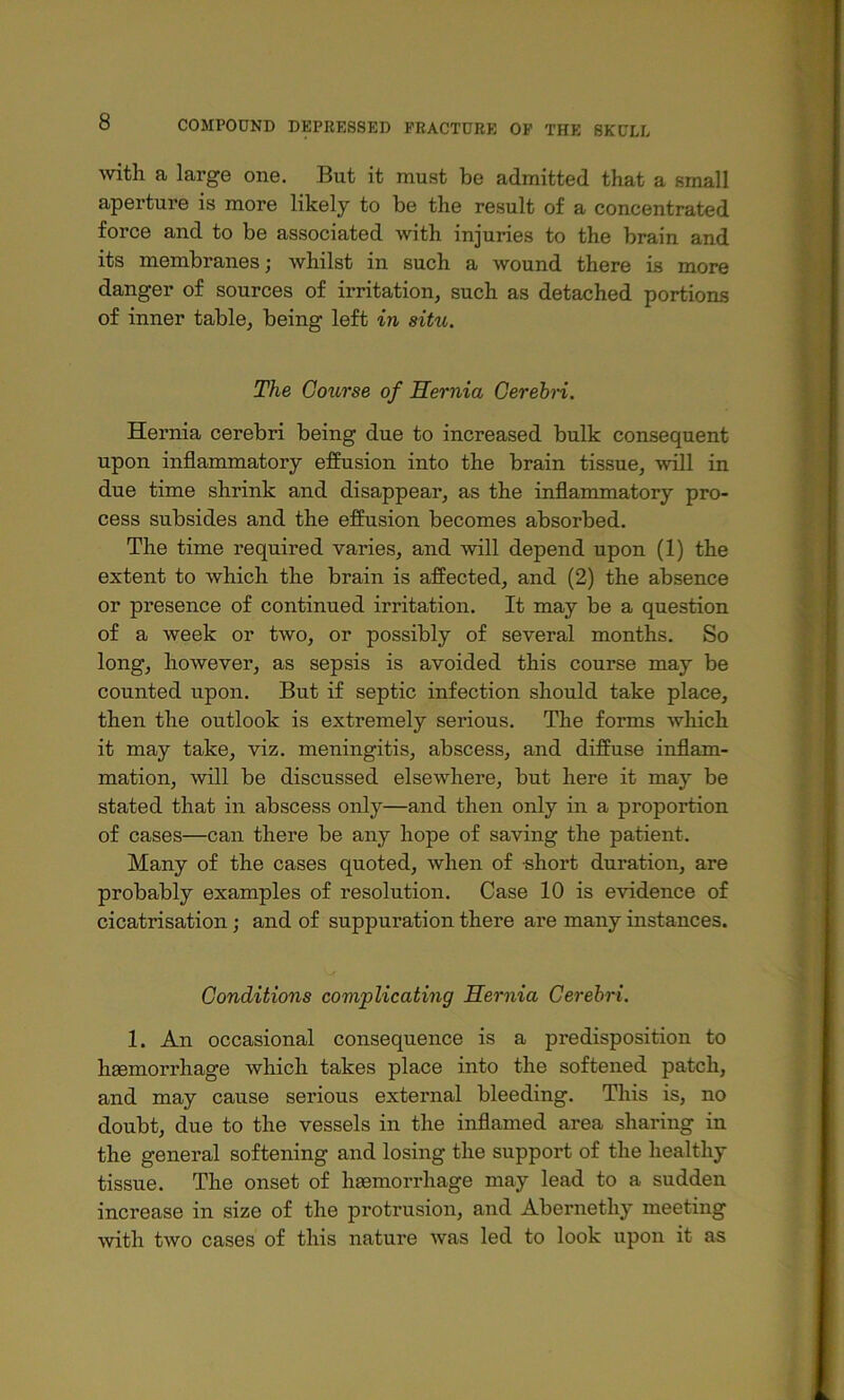 Avith a large one. But it must be admitted that a small aperture is more likely to be the result of a concentrated force and to be associated with injuries to the brain and its membranes; whilst in such a wound there is more danger of sources of irritation^ such as detached portions of inner table, being left in situ. The Gotcrse of Hernia Cerebri. Hernia cerebri being due to increased bulk consequent upon inflammatory effusion into the brain tissue, will in due time shrink and disappear, as the inflammatory pro- cess subsides and the effusion becomes absorbed. The time required varies, and will depend upon (1) the extent to which the brain is affected, and (2) the absence or presence of continued irritation. It may be a question of a week or two, or possibly of several months. So long, however, as sepsis is avoided this course may be counted upon. But if septic infection should take place, then the outlook is extremely serious. The forms which it may take, viz. meningitis, abscess, and diffuse inflam- mation, will be discussed elsewhere, but here it may be stated that in abscess only—and then only in a proportion of cases—can there be any hope of saving the patient. Many of the cases quoted, when of short duration, are probably examples of resolution. Case 10 is evidence of cicatrisation; and of suppuration there are many instances. Conditions complicating Hernia Cerebri. 1. An occasional consequence is a predisposition to haemorrhage which takes place into the softened patch, and may cause serious external bleeding. This is, no doubt, due to the vessels in the inflamed area sharing in the general softening and losing the support of the healthy tissue. The onset of hasmorrhage may lead to a sudden increase in size of the protrusion, and Abernethy meeting with two cases of this nature was led to look upon it as